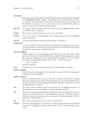 Chapter 5: Shell Variables 77
MAILCHECK
How often (in seconds) that the shell should check for mail in the files specified
in the MAILPATH or MAIL variables. The default is 60 seconds. When it is time
to check for mail, the shell does so before displaying the primary prompt. If
this variable is unset, or set to a value that is not a number greater than or
equal to zero, the shell disables mail checking.
MAPFILE An array variable created to hold the text read by the mapfile builtin when
no variable name is supplied.
OLDPWD The previous working directory as set by the cd builtin.
OPTERR If set to the value 1, Bash displays error messages generated by the getopts
builtin command.
OSTYPE A string describing the operating system Bash is running on.
PIPESTATUS
An array variable (see Section 6.7 [Arrays], page 89) containing a list of exit sta-
tus values from the processes in the most-recently-executed foreground pipeline
(which may contain only a single command).
POSIXLY_CORRECT
If this variable is in the environment when Bash starts, the shell enters posix
mode (see Section 6.11 [Bash POSIX Mode], page 94) before reading the startup
files, as if the --posix invocation option had been supplied. If it is set while
the shell is running, Bash enables posix mode, as if the command
set -o posix
had been executed.
PPID The process id of the shell’s parent process. This variable is readonly.
PROMPT_COMMAND
If set, the value is interpreted as a command to execute before the printing of
each primary prompt ($PS1).
PROMPT_DIRTRIM
If set to a number greater than zero, the value is used as the number of trailing
directory components to retain when expanding the w and W prompt string
escapes (see Section 6.9 [Controlling the Prompt], page 92). Characters removed
are replaced with an ellipsis.
PS3 The value of this variable is used as the prompt for the select command. If
this variable is not set, the select command prompts with ‘#? ’
PS4 The value is the prompt printed before the command line is echoed when the -x
option is set (see Section 4.3.1 [The Set Builtin], page 58). The first character
of PS4 is replicated multiple times, as necessary, to indicate multiple levels of
indirection. The default is ‘+ ’.
PWD The current working directory as set by the cd builtin.
RANDOM Each time this parameter is referenced, a random integer between 0 and 32767
is generated. Assigning a value to this variable seeds the random number gen-
erator.
 