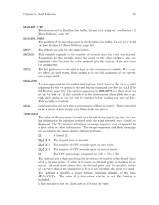 Chapter 5: Shell Variables 78
READLINE_LINE
The contents of the Readline line buffer, for use with ‘bind -x’ (see Section 4.2
[Bash Builtins], page 48).
READLINE_POINT
The position of the insertion point in the Readline line buffer, for use with ‘bind
-x’ (see Section 4.2 [Bash Builtins], page 48).
REPLY The default variable for the read builtin.
SECONDS This variable expands to the number of seconds since the shell was started.
Assignment to this variable resets the count to the value assigned, and the
expanded value becomes the value assigned plus the number of seconds since
the assignment.
SHELL The full pathname to the shell is kept in this environment variable. If it is not
set when the shell starts, Bash assigns to it the full pathname of the current
user’s login shell.
SHELLOPTS
A colon-separated list of enabled shell options. Each word in the list is a valid
argument for the -o option to the set builtin command (see Section 4.3.1 [The
Set Builtin], page 58). The options appearing in SHELLOPTS are those reported
as ‘on’ by ‘set -o’. If this variable is in the environment when Bash starts up,
each shell option in the list will be enabled before reading any startup files.
This variable is readonly.
SHLVL Incremented by one each time a new instance of Bash is started. This is intended
to be a count of how deeply your Bash shells are nested.
TIMEFORMAT
The value of this parameter is used as a format string specifying how the tim-
ing information for pipelines prefixed with the time reserved word should be
displayed. The ‘%’ character introduces an escape sequence that is expanded to
a time value or other information. The escape sequences and their meanings
are as follows; the braces denote optional portions.
%% A literal ‘%’.
%[p][l]R The elapsed time in seconds.
%[p][l]U The number of CPU seconds spent in user mode.
%[p][l]S The number of CPU seconds spent in system mode.
%P The CPU percentage, computed as (%U + %S) / %R.
The optional p is a digit specifying the precision, the number of fractional digits
after a decimal point. A value of 0 causes no decimal point or fraction to be
output. At most three places after the decimal point may be specified; values
of p greater than 3 are changed to 3. If p is not specified, the value 3 is used.
The optional l specifies a longer format, including minutes, of the form
MMmSS.FFs. The value of p determines whether or not the fraction is
included.
If this variable is not set, Bash acts as if it had the value
 