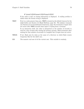 Chapter 5: Shell Variables 79
$’nrealt%3lRnusert%3lUnsyst%3lS’
If the value is null, no timing information is displayed. A trailing newline is
added when the format string is displayed.
TMOUT If set to a value greater than zero, TMOUT is treated as the default timeout for the
read builtin (see Section 4.2 [Bash Builtins], page 48). The select command
(see Section 3.2.4.2 [Conditional Constructs], page 10) terminates if input does
not arrive after TMOUT seconds when input is coming from a terminal.
In an interactive shell, the value is interpreted as the number of seconds to
wait for a line of input after issuing the primary prompt. Bash terminates after
waiting for that number of seconds if a complete line of input does not arrive.
TMPDIR If set, Bash uses its value as the name of a directory in which Bash creates
temporary files for the shell’s use.
UID The numeric real user id of the current user. This variable is readonly.
 