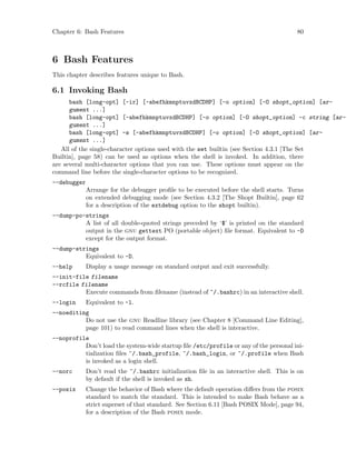 Chapter 6: Bash Features 80
6 Bash Features
This chapter describes features unique to Bash.
6.1 Invoking Bash
bash [long-opt] [-ir] [-abefhkmnptuvxdBCDHP] [-o option] [-O shopt_option] [ar-
gument ...]
bash [long-opt] [-abefhkmnptuvxdBCDHP] [-o option] [-O shopt_option] -c string [ar-
gument ...]
bash [long-opt] -s [-abefhkmnptuvxdBCDHP] [-o option] [-O shopt_option] [ar-
gument ...]
All of the single-character options used with the set builtin (see Section 4.3.1 [The Set
Builtin], page 58) can be used as options when the shell is invoked. In addition, there
are several multi-character options that you can use. These options must appear on the
command line before the single-character options to be recognized.
--debugger
Arrange for the debugger profile to be executed before the shell starts. Turns
on extended debugging mode (see Section 4.3.2 [The Shopt Builtin], page 62
for a description of the extdebug option to the shopt builtin).
--dump-po-strings
A list of all double-quoted strings preceded by ‘$’ is printed on the standard
output in the gnu gettext PO (portable object) file format. Equivalent to -D
except for the output format.
--dump-strings
Equivalent to -D.
--help Display a usage message on standard output and exit successfully.
--init-file filename
--rcfile filename
Execute commands from filename (instead of ~/.bashrc) in an interactive shell.
--login Equivalent to -l.
--noediting
Do not use the gnu Readline library (see Chapter 8 [Command Line Editing],
page 101) to read command lines when the shell is interactive.
--noprofile
Don’t load the system-wide startup file /etc/profile or any of the personal ini-
tialization files ~/.bash_profile, ~/.bash_login, or ~/.profile when Bash
is invoked as a login shell.
--norc Don’t read the ~/.bashrc initialization file in an interactive shell. This is on
by default if the shell is invoked as sh.
--posix Change the behavior of Bash where the default operation differs from the posix
standard to match the standard. This is intended to make Bash behave as a
strict superset of that standard. See Section 6.11 [Bash POSIX Mode], page 94,
for a description of the Bash posix mode.
 
