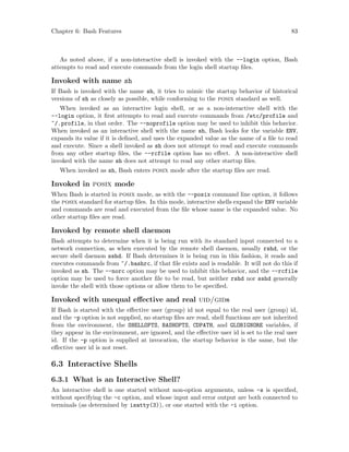 Chapter 6: Bash Features 83
As noted above, if a non-interactive shell is invoked with the --login option, Bash
attempts to read and execute commands from the login shell startup files.
Invoked with name sh
If Bash is invoked with the name sh, it tries to mimic the startup behavior of historical
versions of sh as closely as possible, while conforming to the posix standard as well.
When invoked as an interactive login shell, or as a non-interactive shell with the
--login option, it first attempts to read and execute commands from /etc/profile and
~/.profile, in that order. The --noprofile option may be used to inhibit this behavior.
When invoked as an interactive shell with the name sh, Bash looks for the variable ENV,
expands its value if it is defined, and uses the expanded value as the name of a file to read
and execute. Since a shell invoked as sh does not attempt to read and execute commands
from any other startup files, the --rcfile option has no effect. A non-interactive shell
invoked with the name sh does not attempt to read any other startup files.
When invoked as sh, Bash enters posix mode after the startup files are read.
Invoked in posix mode
When Bash is started in posix mode, as with the --posix command line option, it follows
the posix standard for startup files. In this mode, interactive shells expand the ENV variable
and commands are read and executed from the file whose name is the expanded value. No
other startup files are read.
Invoked by remote shell daemon
Bash attempts to determine when it is being run with its standard input connected to a
network connection, as when executed by the remote shell daemon, usually rshd, or the
secure shell daemon sshd. If Bash determines it is being run in this fashion, it reads and
executes commands from ~/.bashrc, if that file exists and is readable. It will not do this if
invoked as sh. The --norc option may be used to inhibit this behavior, and the --rcfile
option may be used to force another file to be read, but neither rshd nor sshd generally
invoke the shell with those options or allow them to be specified.
Invoked with unequal effective and real uid/gids
If Bash is started with the effective user (group) id not equal to the real user (group) id,
and the -p option is not supplied, no startup files are read, shell functions are not inherited
from the environment, the SHELLOPTS, BASHOPTS, CDPATH, and GLOBIGNORE variables, if
they appear in the environment, are ignored, and the effective user id is set to the real user
id. If the -p option is supplied at invocation, the startup behavior is the same, but the
effective user id is not reset.
6.3 Interactive Shells
6.3.1 What is an Interactive Shell?
An interactive shell is one started without non-option arguments, unless -s is specified,
without specifying the -c option, and whose input and error output are both connected to
terminals (as determined by isatty(3)), or one started with the -i option.
 