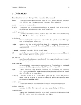 Chapter 2: Definitions 3
2 Definitions
These definitions are used throughout the remainder of this manual.
POSIX A family of open system standards based on Unix. Bash is primarily concerned
with the Shell and Utilities portion of the posix 1003.1 standard.
blank A space or tab character.
builtin A command that is implemented internally by the shell itself, rather than by
an executable program somewhere in the file system.
control operator
A token that performs a control function. It is a newline or one of the following:
‘||’, ‘&&’, ‘&’, ‘;’, ‘;;’, ‘|’, ‘|&’, ‘(’, or ‘)’.
exit status
The value returned by a command to its caller. The value is restricted to eight
bits, so the maximum value is 255.
field A unit of text that is the result of one of the shell expansions. After expansion,
when executing a command, the resulting fields are used as the command name
and arguments.
filename A string of characters used to identify a file.
job A set of processes comprising a pipeline, and any processes descended from it,
that are all in the same process group.
job control
A mechanism by which users can selectively stop (suspend) and restart (resume)
execution of processes.
metacharacter
A character that, when unquoted, separates words. A metacharacter is a blank
or one of the following characters: ‘|’, ‘&’, ‘;’, ‘(’, ‘)’, ‘<’, or ‘>’.
name A word consisting solely of letters, numbers, and underscores, and beginning
with a letter or underscore. Names are used as shell variable and function names.
Also referred to as an identifier.
operator A control operator or a redirection operator. See Section 3.6 [Redirec-
tions], page 31, for a list of redirection operators. Operators contain at least
one unquoted metacharacter.
process group
A collection of related processes each having the same process group id.
process group ID
A unique identifier that represents a process group during its lifetime.
reserved word
A word that has a special meaning to the shell. Most reserved words introduce
shell flow control constructs, such as for and while.
 