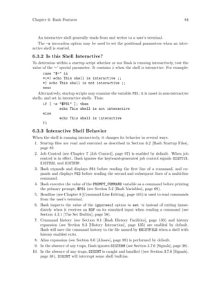 Chapter 6: Bash Features 84
An interactive shell generally reads from and writes to a user’s terminal.
The -s invocation option may be used to set the positional parameters when an inter-
active shell is started.
6.3.2 Is this Shell Interactive?
To determine within a startup script whether or not Bash is running interactively, test the
value of the ‘-’ special parameter. It contains i when the shell is interactive. For example:
case "$-" in
*i*) echo This shell is interactive ;;
*) echo This shell is not interactive ;;
esac
Alternatively, startup scripts may examine the variable PS1; it is unset in non-interactive
shells, and set in interactive shells. Thus:
if [ -z "$PS1" ]; then
echo This shell is not interactive
else
echo This shell is interactive
fi
6.3.3 Interactive Shell Behavior
When the shell is running interactively, it changes its behavior in several ways.
1. Startup files are read and executed as described in Section 6.2 [Bash Startup Files],
page 82.
2. Job Control (see Chapter 7 [Job Control], page 97) is enabled by default. When job
control is in effect, Bash ignores the keyboard-generated job control signals SIGTTIN,
SIGTTOU, and SIGTSTP.
3. Bash expands and displays PS1 before reading the first line of a command, and ex-
pands and displays PS2 before reading the second and subsequent lines of a multi-line
command.
4. Bash executes the value of the PROMPT_COMMAND variable as a command before printing
the primary prompt, $PS1 (see Section 5.2 [Bash Variables], page 69).
5. Readline (see Chapter 8 [Command Line Editing], page 101) is used to read commands
from the user’s terminal.
6. Bash inspects the value of the ignoreeof option to set -o instead of exiting imme-
diately when it receives an EOF on its standard input when reading a command (see
Section 4.3.1 [The Set Builtin], page 58).
7. Command history (see Section 9.1 [Bash History Facilities], page 133) and history
expansion (see Section 9.3 [History Interaction], page 135) are enabled by default.
Bash will save the command history to the file named by $HISTFILE when a shell with
history enabled exits.
8. Alias expansion (see Section 6.6 [Aliases], page 88) is performed by default.
9. In the absence of any traps, Bash ignores SIGTERM (see Section 3.7.6 [Signals], page 38).
10. In the absence of any traps, SIGINT is caught and handled ((see Section 3.7.6 [Signals],
page 38). SIGINT will interrupt some shell builtins.
 