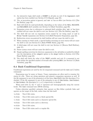 Chapter 6: Bash Features 85
11. An interactive login shell sends a SIGHUP to all jobs on exit if the huponexit shell
option has been enabled (see Section 3.7.6 [Signals], page 38).
12. The -n invocation option is ignored, and ‘set -n’ has no effect (see Section 4.3.1 [The
Set Builtin], page 58).
13. Bash will check for mail periodically, depending on the values of the MAIL, MAILPATH,
and MAILCHECK shell variables (see Section 5.2 [Bash Variables], page 69).
14. Expansion errors due to references to unbound shell variables after ‘set -u’ has been
enabled will not cause the shell to exit (see Section 4.3.1 [The Set Builtin], page 58).
15. The shell will not exit on expansion errors caused by var being unset or null in
${var:?word} expansions (see Section 3.5.3 [Shell Parameter Expansion], page 23).
16. Redirection errors encountered by shell builtins will not cause the shell to exit.
17. When running in posix mode, a special builtin returning an error status will not cause
the shell to exit (see Section 6.11 [Bash POSIX Mode], page 94).
18. A failed exec will not cause the shell to exit (see Section 4.1 [Bourne Shell Builtins],
page 41).
19. Parser syntax errors will not cause the shell to exit.
20. Simple spelling correction for directory arguments to the cd builtin is enabled by default
(see the description of the cdspell option to the shopt builtin in Section 4.3.2 [The
Shopt Builtin], page 62).
21. The shell will check the value of the TMOUT variable and exit if a command is not
read within the specified number of seconds after printing $PS1 (see Section 5.2 [Bash
Variables], page 69).
6.4 Bash Conditional Expressions
Conditional expressions are used by the [[ compound command and the test and [ builtin
commands.
Expressions may be unary or binary. Unary expressions are often used to examine the
status of a file. There are string operators and numeric comparison operators as well. If
the file argument to one of the primaries is of the form /dev/fd/N, then file descriptor N is
checked. If the file argument to one of the primaries is one of /dev/stdin, /dev/stdout,
or /dev/stderr, file descriptor 0, 1, or 2, respectively, is checked.
When used with [[, the ‘<’ and ‘>’ operators sort lexicographically using the current
locale. The test command uses ASCII ordering.
Unless otherwise specified, primaries that operate on files follow symbolic links and
operate on the target of the link, rather than the link itself.
-a file True if file exists.
-b file True if file exists and is a block special file.
-c file True if file exists and is a character special file.
-d file True if file exists and is a directory.
-e file True if file exists.
-f file True if file exists and is a regular file.
 