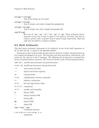 Chapter 6: Bash Features 87
string1 != string2
True if the strings are not equal.
string1 < string2
True if string1 sorts before string2 lexicographically.
string1 > string2
True if string1 sorts after string2 lexicographically.
arg1 OP arg2
OP is one of ‘-eq’, ‘-ne’, ‘-lt’, ‘-le’, ‘-gt’, or ‘-ge’. These arithmetic binary
operators return true if arg1 is equal to, not equal to, less than, less than or
equal to, greater than, or greater than or equal to arg2, respectively. Arg1 and
arg2 may be positive or negative integers.
6.5 Shell Arithmetic
The shell allows arithmetic expressions to be evaluated, as one of the shell expansions or
by the let and the -i option to the declare builtins.
Evaluation is done in fixed-width integers with no check for overflow, though division by
0 is trapped and flagged as an error. The operators and their precedence, associativity, and
values are the same as in the C language. The following list of operators is grouped into
levels of equal-precedence operators. The levels are listed in order of decreasing precedence.
id++ id-- variable post-increment and post-decrement
++id --id variable pre-increment and pre-decrement
- + unary minus and plus
! ~ logical and bitwise negation
** exponentiation
* / % multiplication, division, remainder
+ - addition, subtraction
<< >> left and right bitwise shifts
<= >= < > comparison
== != equality and inequality
& bitwise AND
^ bitwise exclusive OR
| bitwise OR
&& logical AND
|| logical OR
expr ? expr : expr
conditional operator
= *= /= %= += -= <<= >>= &= ^= |=
assignment
 