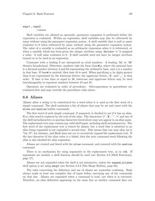 Chapter 6: Bash Features 88
expr1 , expr2
comma
Shell variables are allowed as operands; parameter expansion is performed before the
expression is evaluated. Within an expression, shell variables may also be referenced by
name without using the parameter expansion syntax. A shell variable that is null or unset
evaluates to 0 when referenced by name without using the parameter expansion syntax.
The value of a variable is evaluated as an arithmetic expression when it is referenced, or
when a variable which has been given the integer attribute using ‘declare -i’ is assigned
a value. A null value evaluates to 0. A shell variable need not have its integer attribute
turned on to be used in an expression.
Constants with a leading 0 are interpreted as octal numbers. A leading ‘0x’ or ‘0X’
denotes hexadecimal. Otherwise, numbers take the form [base#]n, where the optional base
is a decimal number between 2 and 64 representing the arithmetic base, and n is a number
in that base. If base# is omitted, then base 10 is used. When specifying n, he digits greater
than 9 are represented by the lowercase letters, the uppercase letters, ‘@’, and ‘_’, in that
order. If base is less than or equal to 36, lowercase and uppercase letters may be used
interchangeably to represent numbers between 10 and 35.
Operators are evaluated in order of precedence. Sub-expressions in parentheses are
evaluated first and may override the precedence rules above.
6.6 Aliases
Aliases allow a string to be substituted for a word when it is used as the first word of a
simple command. The shell maintains a list of aliases that may be set and unset with the
alias and unalias builtin commands.
The first word of each simple command, if unquoted, is checked to see if it has an alias.
If so, that word is replaced by the text of the alias. The characters ‘/’, ‘$’, ‘‘’, ‘=’ and any of
the shell metacharacters or quoting characters listed above may not appear in an alias name.
The replacement text may contain any valid shell input, including shell metacharacters. The
first word of the replacement text is tested for aliases, but a word that is identical to an
alias being expanded is not expanded a second time. This means that one may alias ls to
"ls -F", for instance, and Bash does not try to recursively expand the replacement text. If
the last character of the alias value is a blank, then the next command word following the
alias is also checked for alias expansion.
Aliases are created and listed with the alias command, and removed with the unalias
command.
There is no mechanism for using arguments in the replacement text, as in csh. If
arguments are needed, a shell function should be used (see Section 3.3 [Shell Functions],
page 17).
Aliases are not expanded when the shell is not interactive, unless the expand_aliases
shell option is set using shopt (see Section 4.3.2 [The Shopt Builtin], page 62).
The rules concerning the definition and use of aliases are somewhat confusing. Bash
always reads at least one complete line of input before executing any of the commands
on that line. Aliases are expanded when a command is read, not when it is executed.
Therefore, an alias definition appearing on the same line as another command does not
 