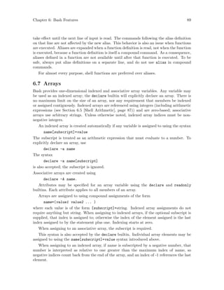 Chapter 6: Bash Features 89
take effect until the next line of input is read. The commands following the alias definition
on that line are not affected by the new alias. This behavior is also an issue when functions
are executed. Aliases are expanded when a function definition is read, not when the function
is executed, because a function definition is itself a compound command. As a consequence,
aliases defined in a function are not available until after that function is executed. To be
safe, always put alias definitions on a separate line, and do not use alias in compound
commands.
For almost every purpose, shell functions are preferred over aliases.
6.7 Arrays
Bash provides one-dimensional indexed and associative array variables. Any variable may
be used as an indexed array; the declare builtin will explicitly declare an array. There is
no maximum limit on the size of an array, nor any requirement that members be indexed
or assigned contiguously. Indexed arrays are referenced using integers (including arithmetic
expressions (see Section 6.5 [Shell Arithmetic], page 87)) and are zero-based; associative
arrays use arbitrary strings. Unless otherwise noted, indexed array indices must be non-
negative integers.
An indexed array is created automatically if any variable is assigned to using the syntax
name[subscript]=value
The subscript is treated as an arithmetic expression that must evaluate to a number. To
explicitly declare an array, use
declare -a name
The syntax
declare -a name[subscript]
is also accepted; the subscript is ignored.
Associative arrays are created using
declare -A name.
Attributes may be specified for an array variable using the declare and readonly
builtins. Each attribute applies to all members of an array.
Arrays are assigned to using compound assignments of the form
name=(value1 value2 ... )
where each value is of the form [subscript]=string. Indexed array assignments do not
require anything but string. When assigning to indexed arrays, if the optional subscript is
supplied, that index is assigned to; otherwise the index of the element assigned is the last
index assigned to by the statement plus one. Indexing starts at zero.
When assigning to an associative array, the subscript is required.
This syntax is also accepted by the declare builtin. Individual array elements may be
assigned to using the name[subscript]=value syntax introduced above.
When assigning to an indexed array, if name is subscripted by a negative number, that
number is interpreted as relative to one greater than the maximum index of name, so
negative indices count back from the end of the array, and an index of -1 references the last
element.
 