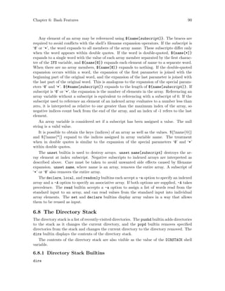 Chapter 6: Bash Features 90
Any element of an array may be referenced using ${name[subscript]}. The braces are
required to avoid conflicts with the shell’s filename expansion operators. If the subscript is
‘@’ or ‘*’, the word expands to all members of the array name. These subscripts differ only
when the word appears within double quotes. If the word is double-quoted, ${name[*]}
expands to a single word with the value of each array member separated by the first charac-
ter of the IFS variable, and ${name[@]} expands each element of name to a separate word.
When there are no array members, ${name[@]} expands to nothing. If the double-quoted
expansion occurs within a word, the expansion of the first parameter is joined with the
beginning part of the original word, and the expansion of the last parameter is joined with
the last part of the original word. This is analogous to the expansion of the special param-
eters ‘@’ and ‘*’. ${#name[subscript]} expands to the length of ${name[subscript]}. If
subscript is ‘@’ or ‘*’, the expansion is the number of elements in the array. Referencing an
array variable without a subscript is equivalent to referencing with a subscript of 0. If the
subscript used to reference an element of an indexed array evaluates to a number less than
zero, it is interpreted as relative to one greater than the maximum index of the array, so
negative indices count back from the end of the array, and an index of -1 refers to the last
element.
An array variable is considered set if a subscript has been assigned a value. The null
string is a valid value.
It is possible to obtain the keys (indices) of an array as well as the values. ${!name[@]}
and ${!name[*]} expand to the indices assigned in array variable name. The treatment
when in double quotes is similar to the expansion of the special parameters ‘@’ and ‘*’
within double quotes.
The unset builtin is used to destroy arrays. unset name[subscript] destroys the ar-
ray element at index subscript. Negative subscripts to indexed arrays are interpreted as
described above. Care must be taken to avoid unwanted side effects caused by filename
expansion. unset name, where name is an array, removes the entire array. A subscript of
‘*’ or ‘@’ also removes the entire array.
The declare, local, and readonly builtins each accept a -a option to specify an indexed
array and a -A option to specify an associative array. If both options are supplied, -A takes
precedence. The read builtin accepts a -a option to assign a list of words read from the
standard input to an array, and can read values from the standard input into individual
array elements. The set and declare builtins display array values in a way that allows
them to be reused as input.
6.8 The Directory Stack
The directory stack is a list of recently-visited directories. The pushd builtin adds directories
to the stack as it changes the current directory, and the popd builtin removes specified
directories from the stack and changes the current directory to the directory removed. The
dirs builtin displays the contents of the directory stack.
The contents of the directory stack are also visible as the value of the DIRSTACK shell
variable.
6.8.1 Directory Stack Builtins
dirs
 