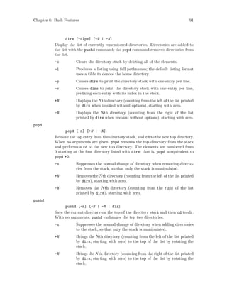 Chapter 6: Bash Features 91
dirs [-clpv] [+N | -N]
Display the list of currently remembered directories. Directories are added to
the list with the pushd command; the popd command removes directories from
the list.
-c Clears the directory stack by deleting all of the elements.
-l Produces a listing using full pathnames; the default listing format
uses a tilde to denote the home directory.
-p Causes dirs to print the directory stack with one entry per line.
-v Causes dirs to print the directory stack with one entry per line,
prefixing each entry with its index in the stack.
+N Displays the Nth directory (counting from the left of the list printed
by dirs when invoked without options), starting with zero.
-N Displays the Nth directory (counting from the right of the list
printed by dirs when invoked without options), starting with zero.
popd
popd [-n] [+N | -N]
Remove the top entry from the directory stack, and cd to the new top directory.
When no arguments are given, popd removes the top directory from the stack
and performs a cd to the new top directory. The elements are numbered from
0 starting at the first directory listed with dirs; that is, popd is equivalent to
popd +0.
-n Suppresses the normal change of directory when removing directo-
ries from the stack, so that only the stack is manipulated.
+N Removes the Nth directory (counting from the left of the list printed
by dirs), starting with zero.
-N Removes the Nth directory (counting from the right of the list
printed by dirs), starting with zero.
pushd
pushd [-n] [+N | -N | dir]
Save the current directory on the top of the directory stack and then cd to dir.
With no arguments, pushd exchanges the top two directories.
-n Suppresses the normal change of directory when adding directories
to the stack, so that only the stack is manipulated.
+N Brings the Nth directory (counting from the left of the list printed
by dirs, starting with zero) to the top of the list by rotating the
stack.
-N Brings the Nth directory (counting from the right of the list printed
by dirs, starting with zero) to the top of the list by rotating the
stack.
 