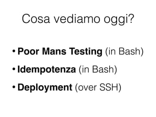 Cosa vediamo oggi?
• Poor Mans Testing (in Bash)
• Idempotenza (in Bash)
• Deployment (over SSH)
 