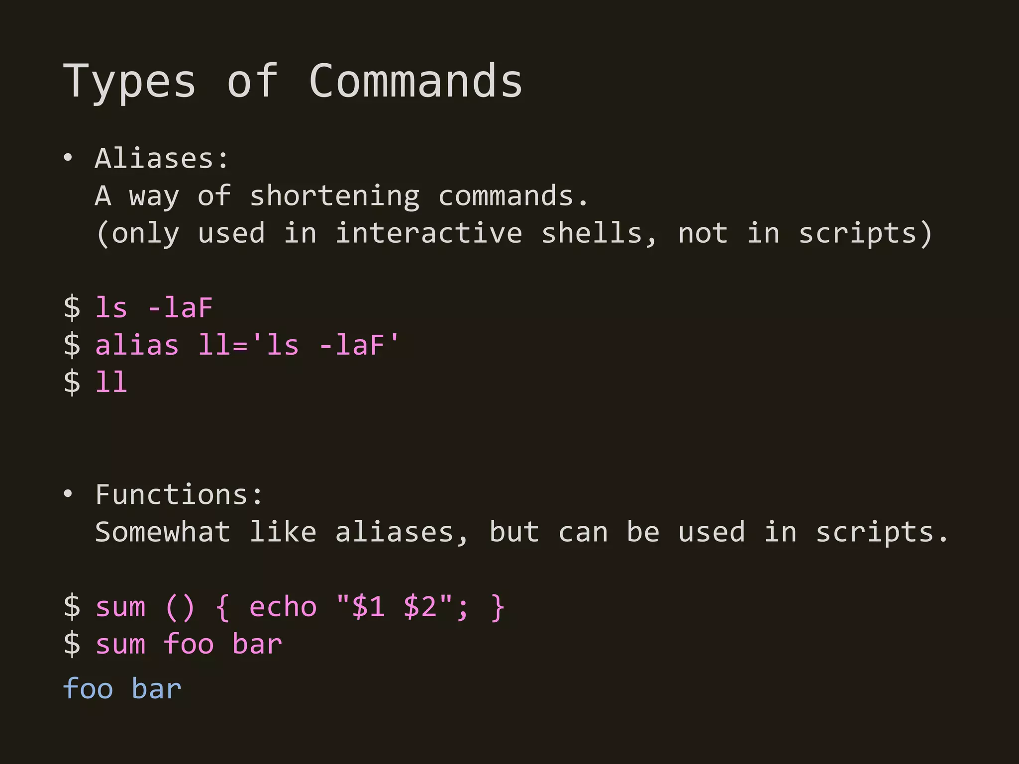 Types of Commands
• Aliases:
  A way of shortening commands.
  (only used in interactive shells, not in scripts)

$ ls -laF
$ alias ll='ls -laF'
$ ll


• Functions:
  Somewhat like aliases, but can be used in scripts.

$ sum () { echo "$1 $2"; }
$ sum foo bar
foo bar
 