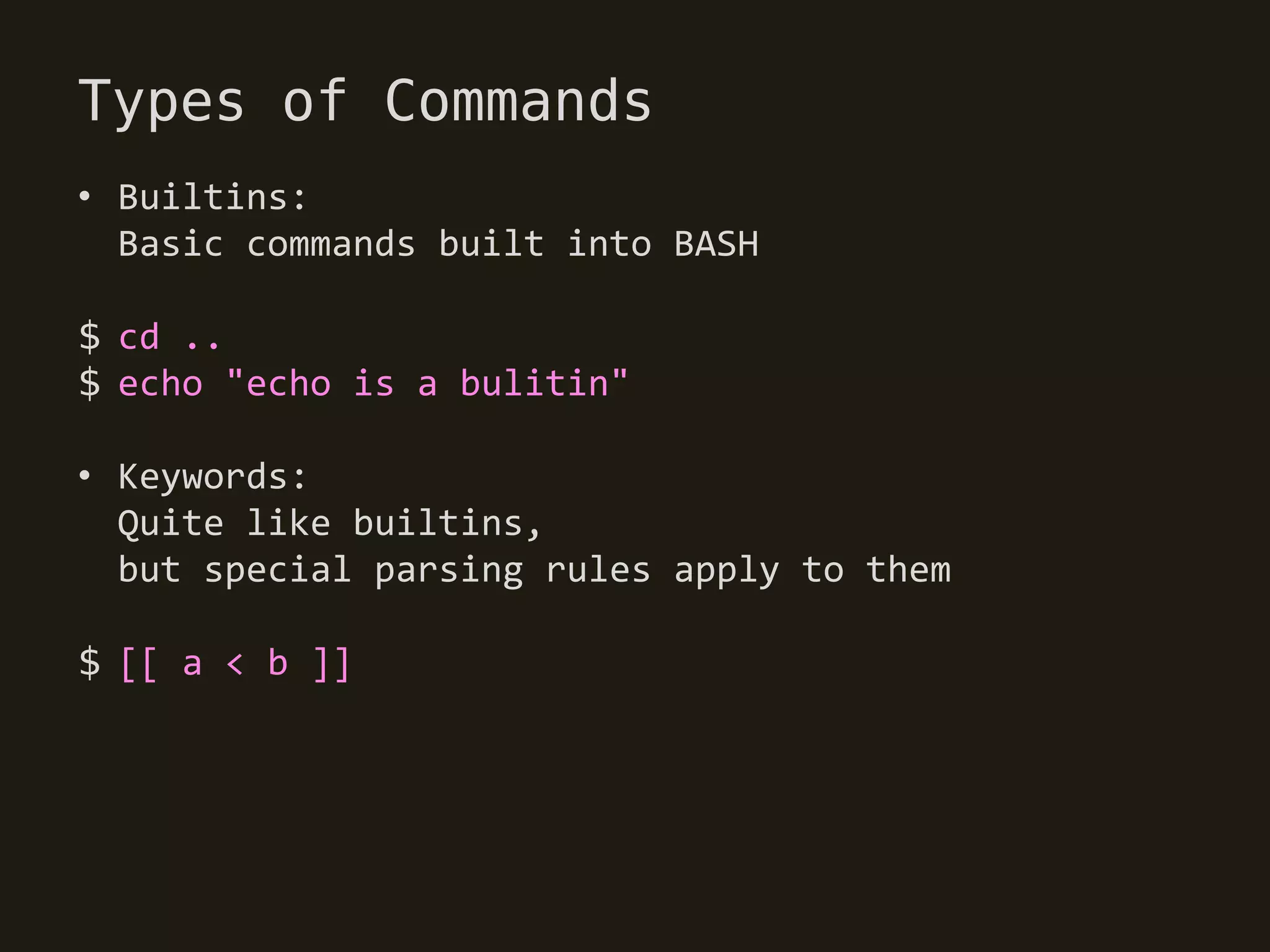 Types of Commands
• Builtins:
  Basic commands built into BASH

$ cd ..
$ echo "echo is a bulitin"

• Keywords:
  Quite like builtins,
  but special parsing rules apply to them

$ [[ a < b ]]
 