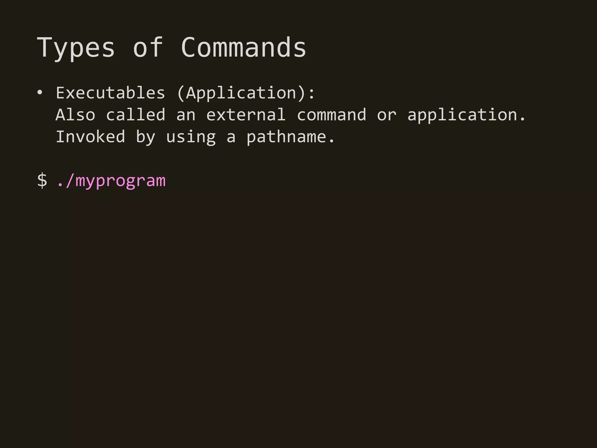 Types of Commands
• Executables (Application):
  Also called an external command or application.
  Invoked by using a pathname.

$ ./myprogram
 