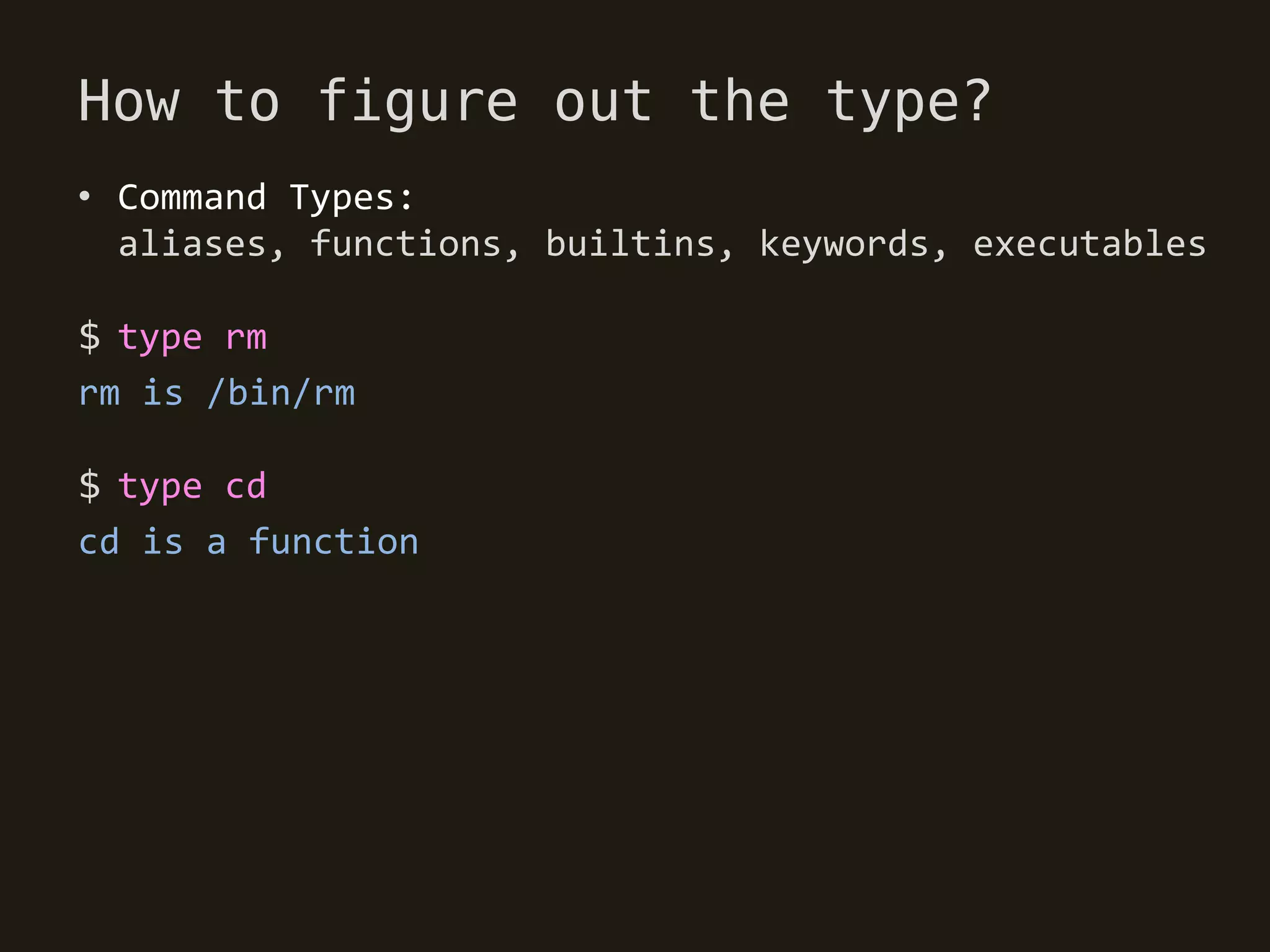 How to figure out the type?
• Command Types:
  aliases, functions, builtins, keywords, executables

$ type rm
rm is /bin/rm

$ type cd
cd is a function
 