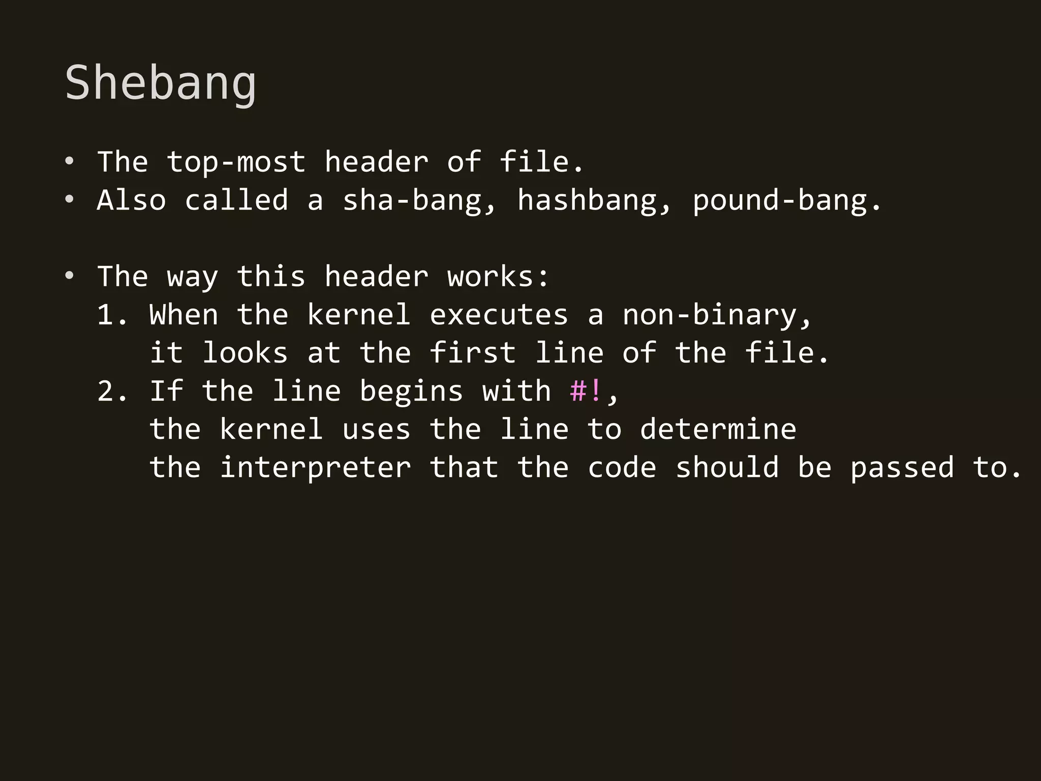 Shebang
• The top-most header of file.
• Also called a sha-bang, hashbang, pound-bang.

• The way this header works:
  1. When the kernel executes a non-binary,
     it looks at the first line of the file.
  2. If the line begins with #!,
     the kernel uses the line to determine
     the interpreter that the code should be passed to.
 