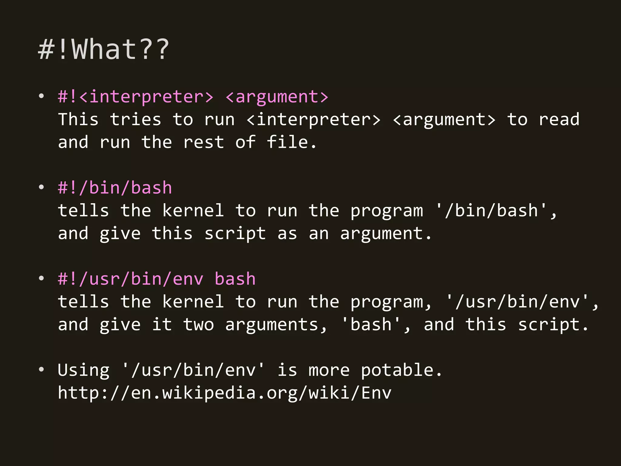 #!What??
• #!<interpreter> <argument>
  This tries to run <interpreter> <argument> to read
  and run the rest of file.

• #!/bin/bash
  tells the kernel to run the program '/bin/bash',
  and give this script as an argument.

• #!/usr/bin/env bash
  tells the kernel to run the program, '/usr/bin/env',
  and give it two arguments, 'bash', and this script.

• Using '/usr/bin/env' is more potable.
  http://en.wikipedia.org/wiki/Env
 