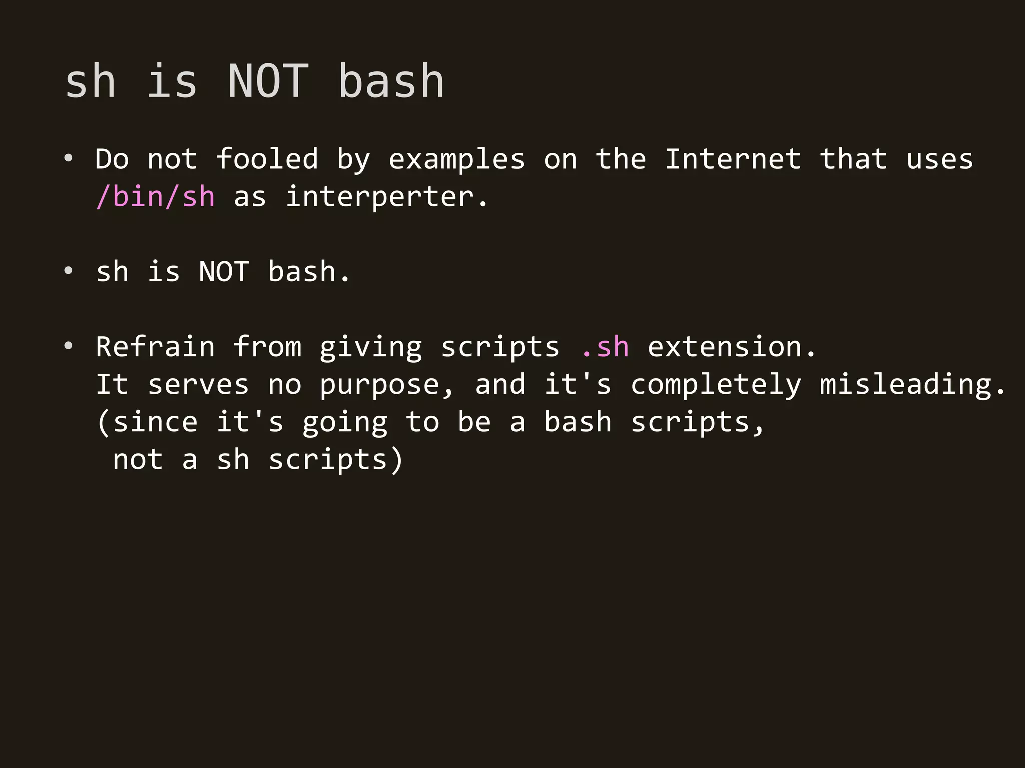 sh is NOT bash
• Do not fooled by examples on the Internet that uses
  /bin/sh as interperter.

• sh is NOT bash.

• Refrain from giving scripts .sh extension.
  It serves no purpose, and it's completely misleading.
  (since it's going to be a bash scripts,
   not a sh scripts)
 