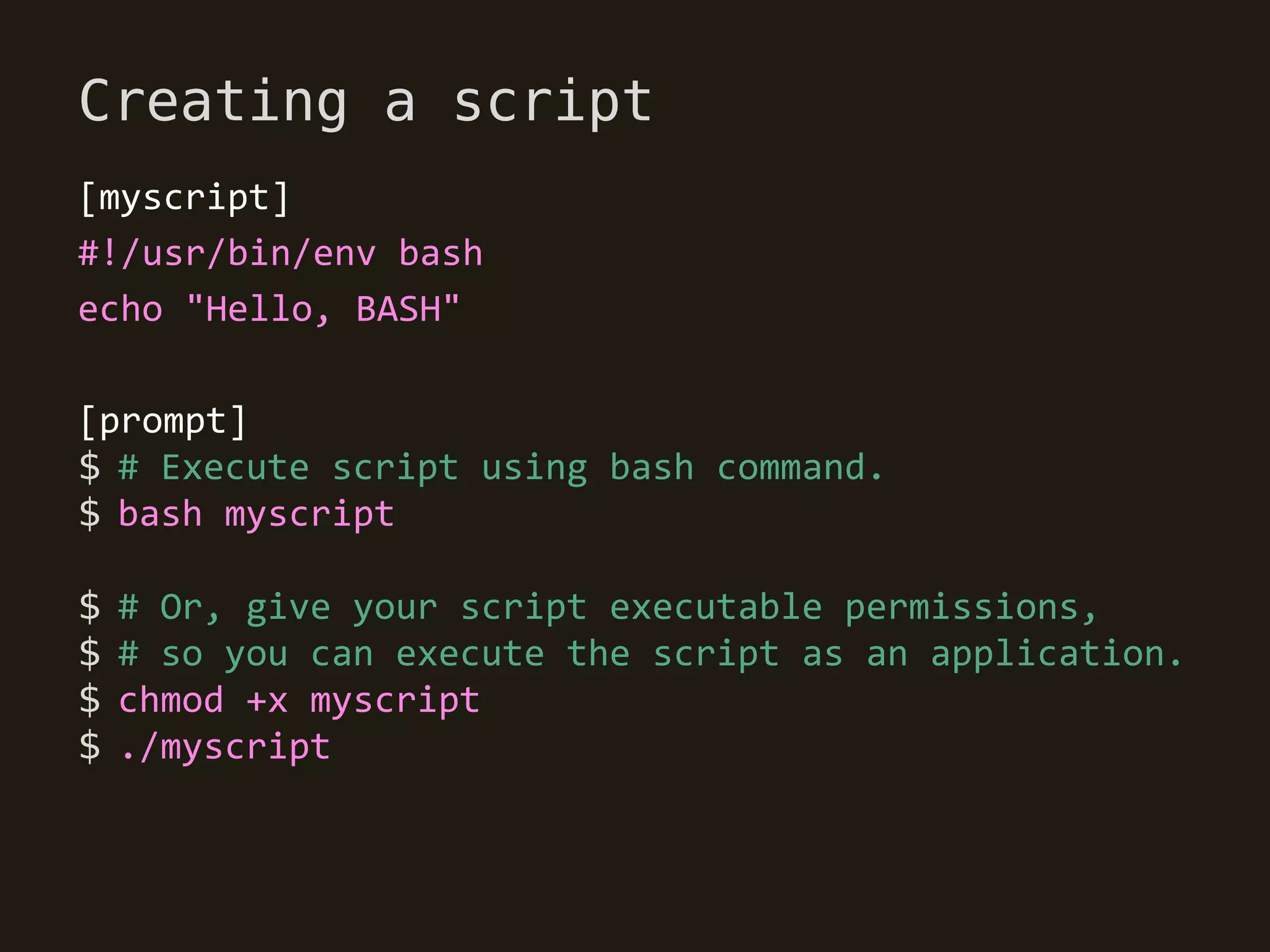 Creating a script
[myscript]
#!/usr/bin/env bash
echo "Hello, BASH"

[prompt]
$ # Execute script using bash command.
$ bash myscript

$   # Or, give your script executable permissions,
$   # so you can execute the script as an application.
$   chmod +x myscript
$   ./myscript
 