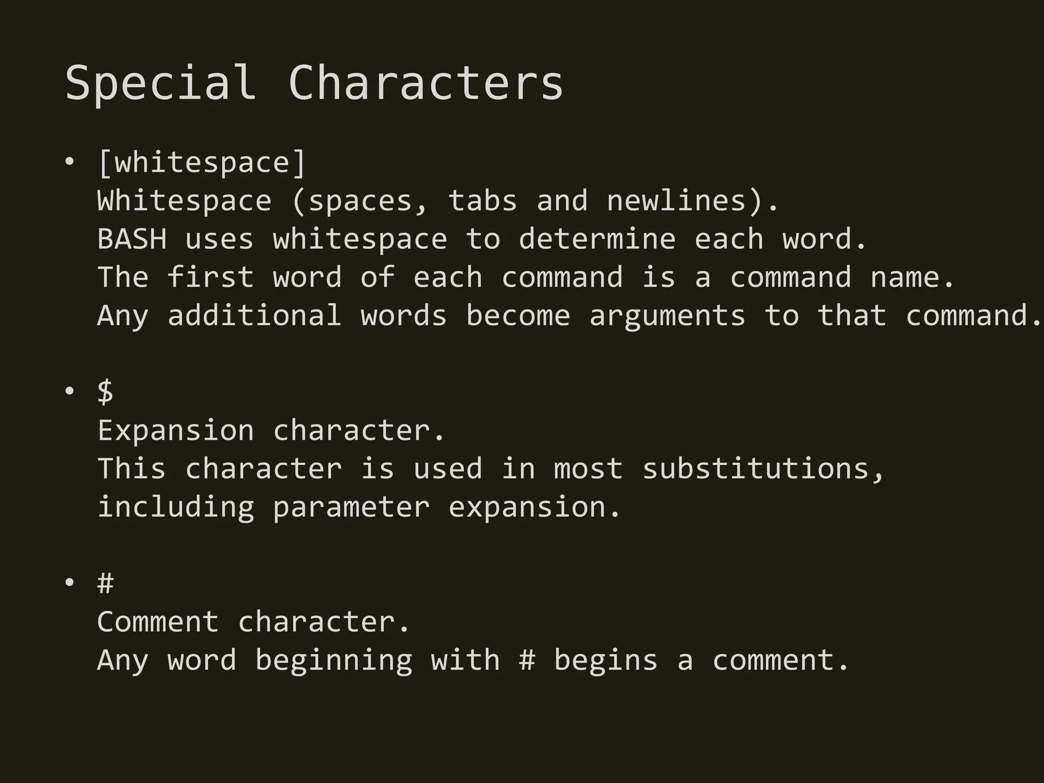 Special Characters
• [whitespace]
  Whitespace (spaces, tabs and newlines).
  BASH uses whitespace to determine each word.
  The first word of each command is a command name.
  Any additional words become arguments to that command.

• $
  Expansion character.
  This character is used in most substitutions,
  including parameter expansion.

• #
  Comment character.
  Any word beginning with # begins a comment.
 