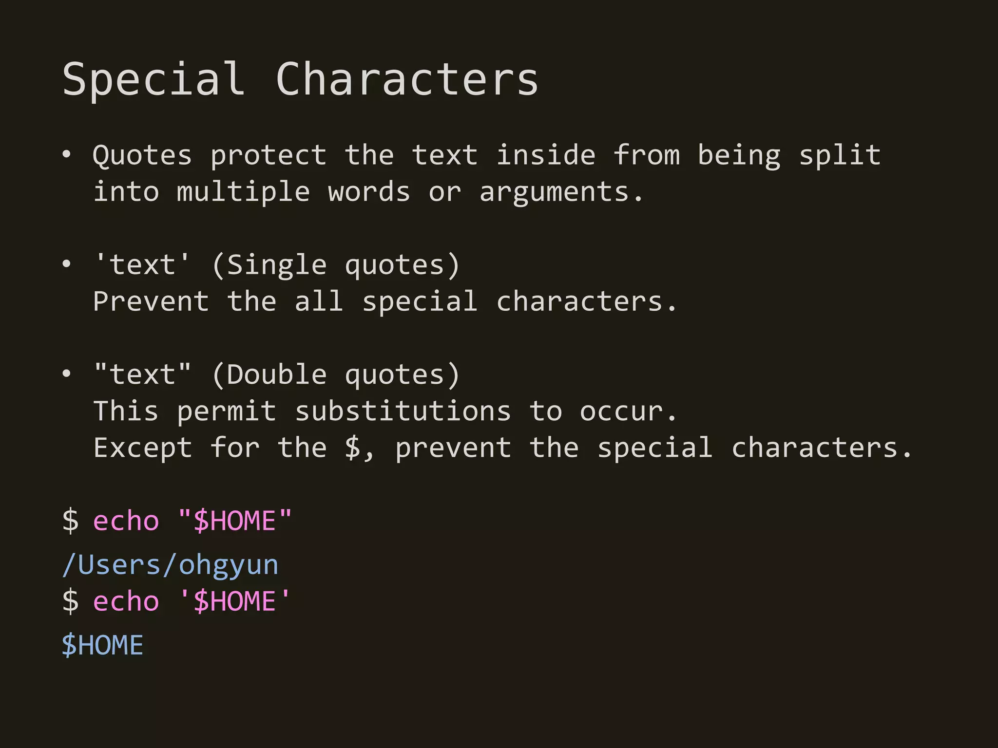 Special Characters
• Quotes protect the text inside from being split
  into multiple words or arguments.

• 'text' (Single quotes)
  Prevent the all special characters.

• "text" (Double quotes)
  This permit substitutions to occur.
  Except for the $, prevent the special characters.

$ echo "$HOME"
/Users/ohgyun
$ echo '$HOME'
$HOME
 