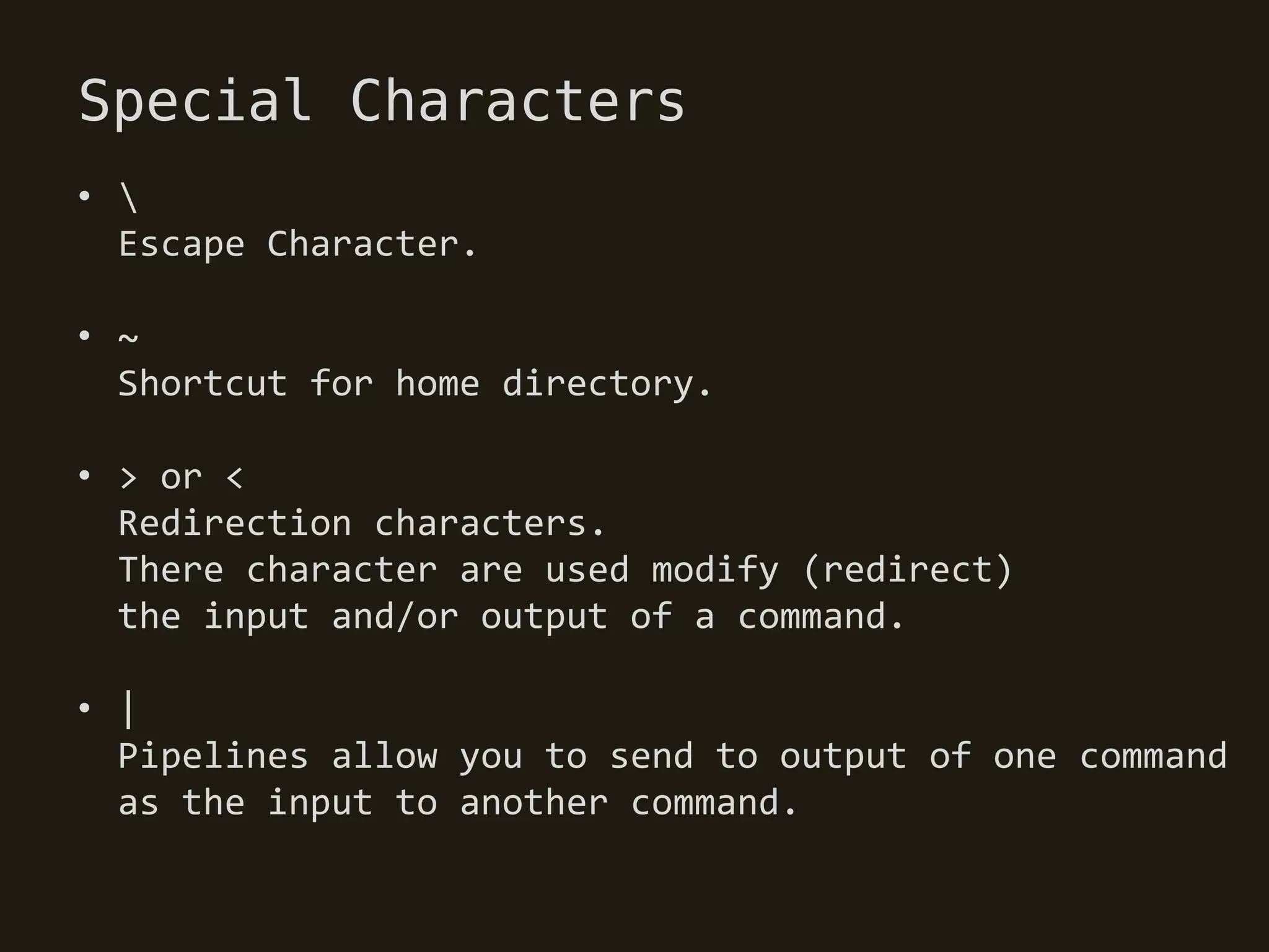 Special Characters
• 
  Escape Character.

• ~
  Shortcut for home directory.

• > or <
  Redirection characters.
  There character are used modify (redirect)
  the input and/or output of a command.

• |
  Pipelines allow you to send to output of one command
  as the input to another command.
 
