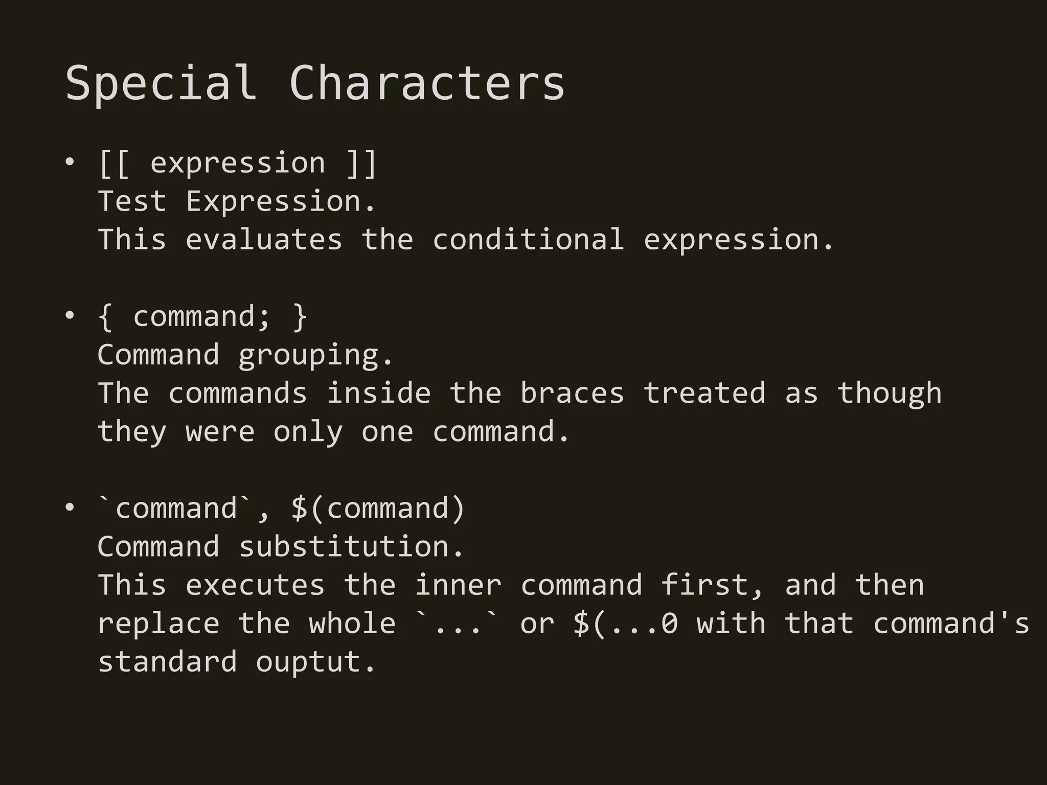 Special Characters
• [[ expression ]]
  Test Expression.
  This evaluates the conditional expression.

• { command; }
  Command grouping.
  The commands inside the braces treated as though
  they were only one command.

• `command`, $(command)
  Command substitution.
  This executes the inner command first, and then
  replace the whole `...` or $(...0 with that command's
  standard ouptut.
 