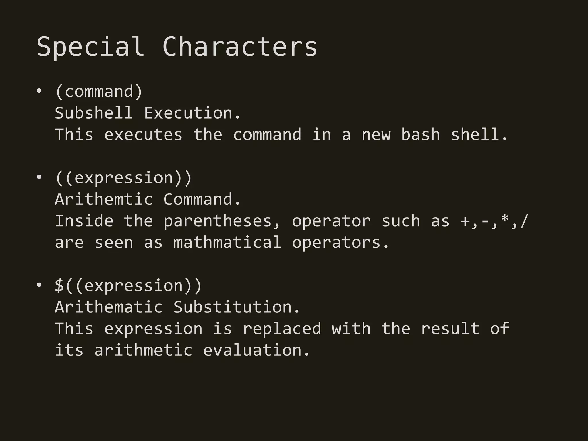 Special Characters
• (command)
  Subshell Execution.
  This executes the command in a new bash shell.

• ((expression))
  Arithemtic Command.
  Inside the parentheses, operator such as +,-,*,/
  are seen as mathmatical operators.

• $((expression))
  Arithematic Substitution.
  This expression is replaced with the result of
  its arithmetic evaluation.
 