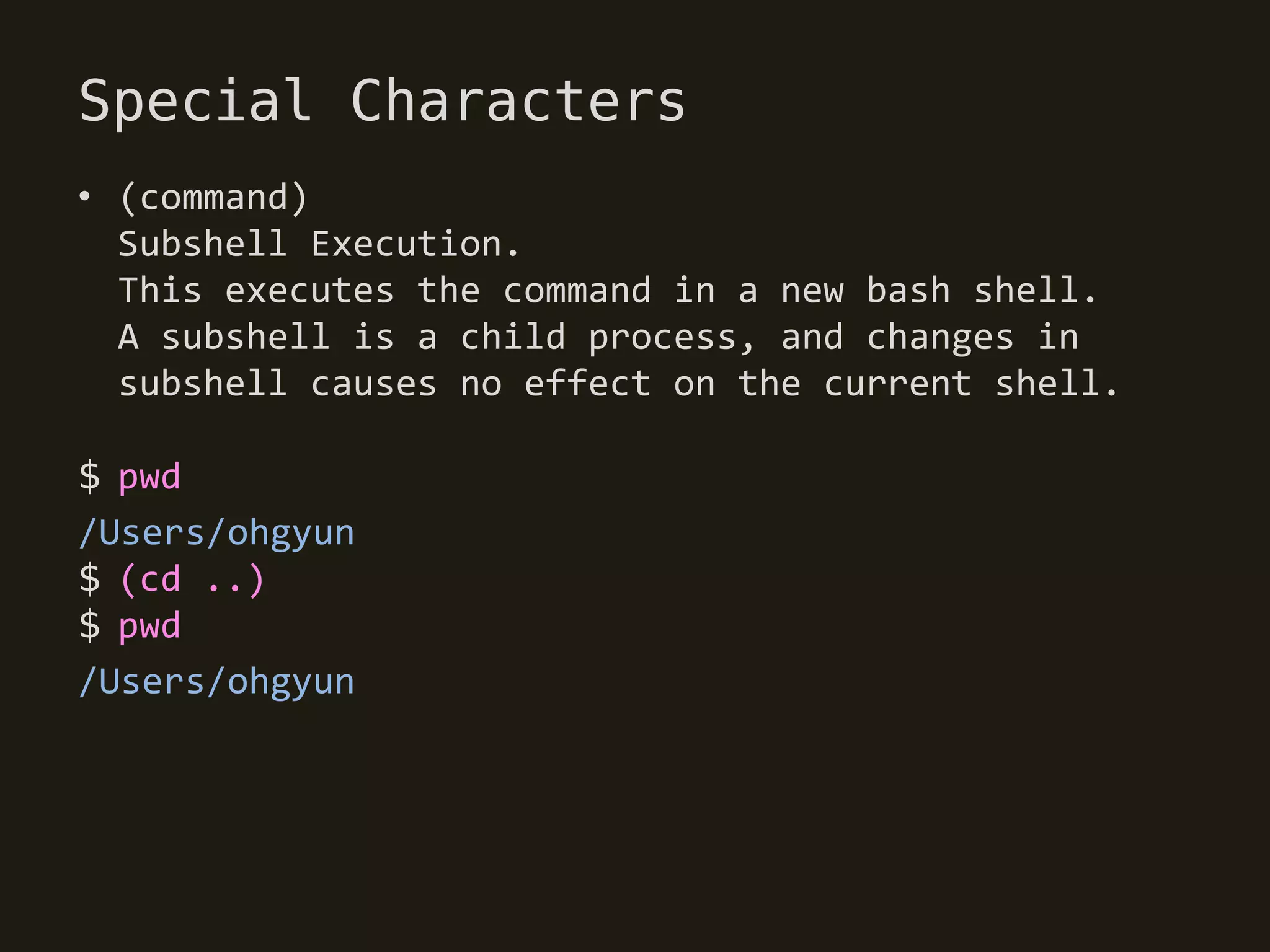 Special Characters
• (command)
  Subshell Execution.
  This executes the command in a new bash shell.
  A subshell is a child process, and changes in
  subshell causes no effect on the current shell.

$ pwd
/Users/ohgyun
$ (cd ..)
$ pwd
/Users/ohgyun
 
