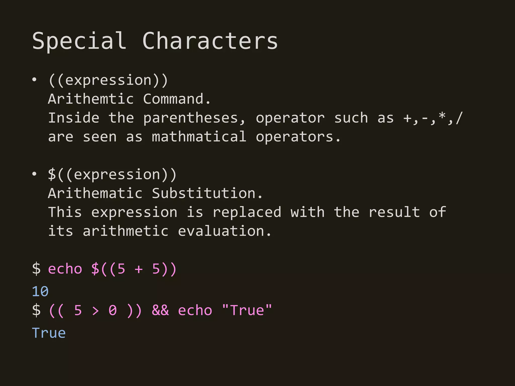 Special Characters
• ((expression))
  Arithemtic Command.
  Inside the parentheses, operator such as +,-,*,/
  are seen as mathmatical operators.

• $((expression))
  Arithematic Substitution.
  This expression is replaced with the result of
  its arithmetic evaluation.

$ echo $((5 + 5))
10
$ (( 5 > 0 )) && echo "True"
True
 