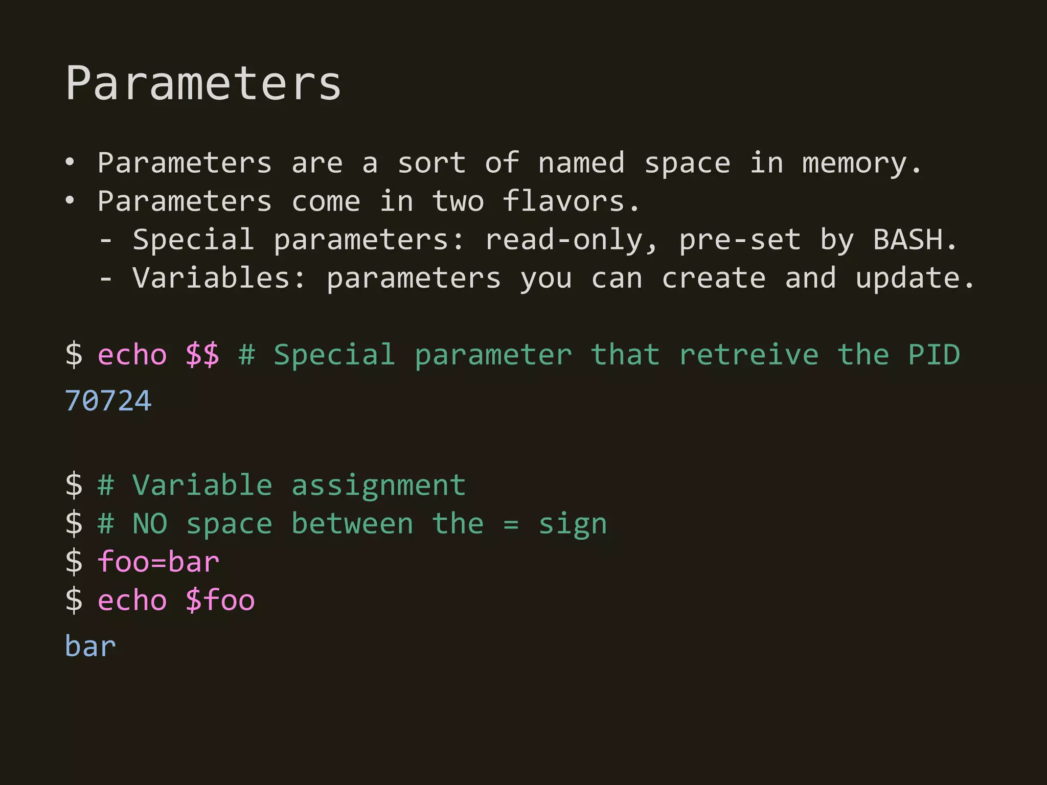Parameters
• Parameters are a sort of named space in memory.
• Parameters come in two flavors.
  - Special parameters: read-only, pre-set by BASH.
  - Variables: parameters you can create and update.

$ echo $$ # Special parameter that retreive the PID
70724

$ # Variable assignment
$ # NO space between the = sign
$ foo=bar
$ echo $foo
bar
 