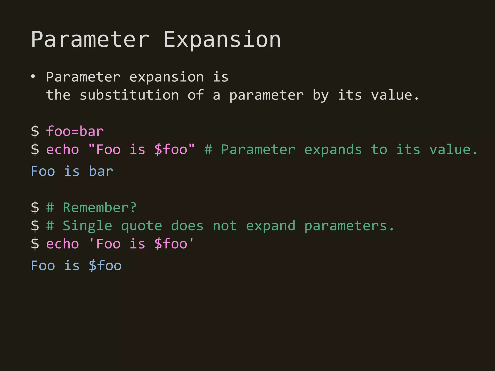 Parameter Expansion
• Parameter expansion is
  the substitution of a parameter by its value.

$ foo=bar
$ echo "Foo is $foo" # Parameter expands to its value.
Foo is bar

$ # Remember?
$ # Single quote does not expand parameters.
$ echo 'Foo is $foo'
Foo is $foo
 