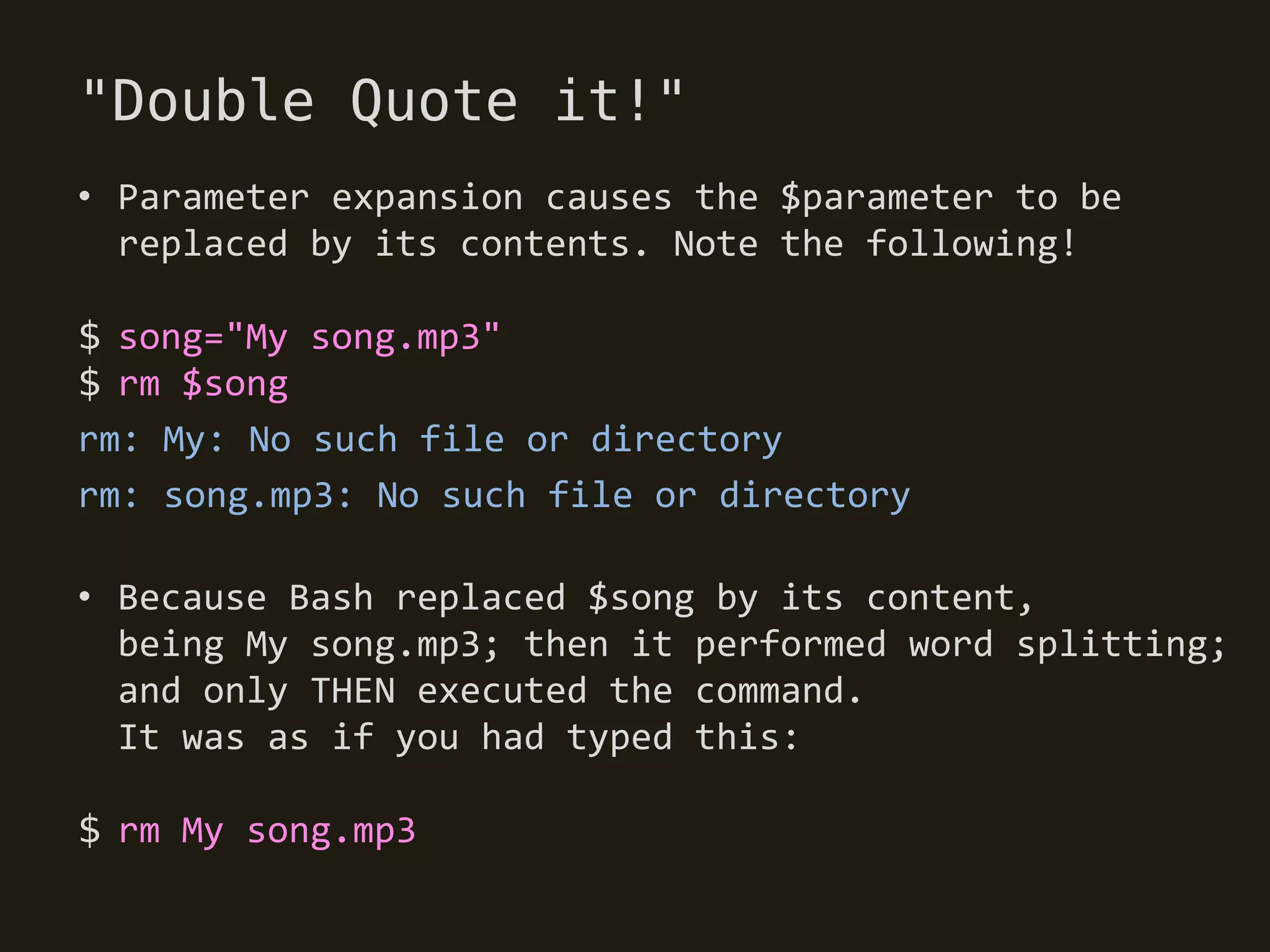 "Double Quote it!"
• Parameter expansion causes the $parameter to be
  replaced by its contents. Note the following!

$ song="My song.mp3"
$ rm $song
rm: My: No such file or directory
rm: song.mp3: No such file or directory

• Because Bash replaced $song by its content,
  being My song.mp3; then it performed word splitting;
  and only THEN executed the command.
  It was as if you had typed this:

$ rm My song.mp3
 