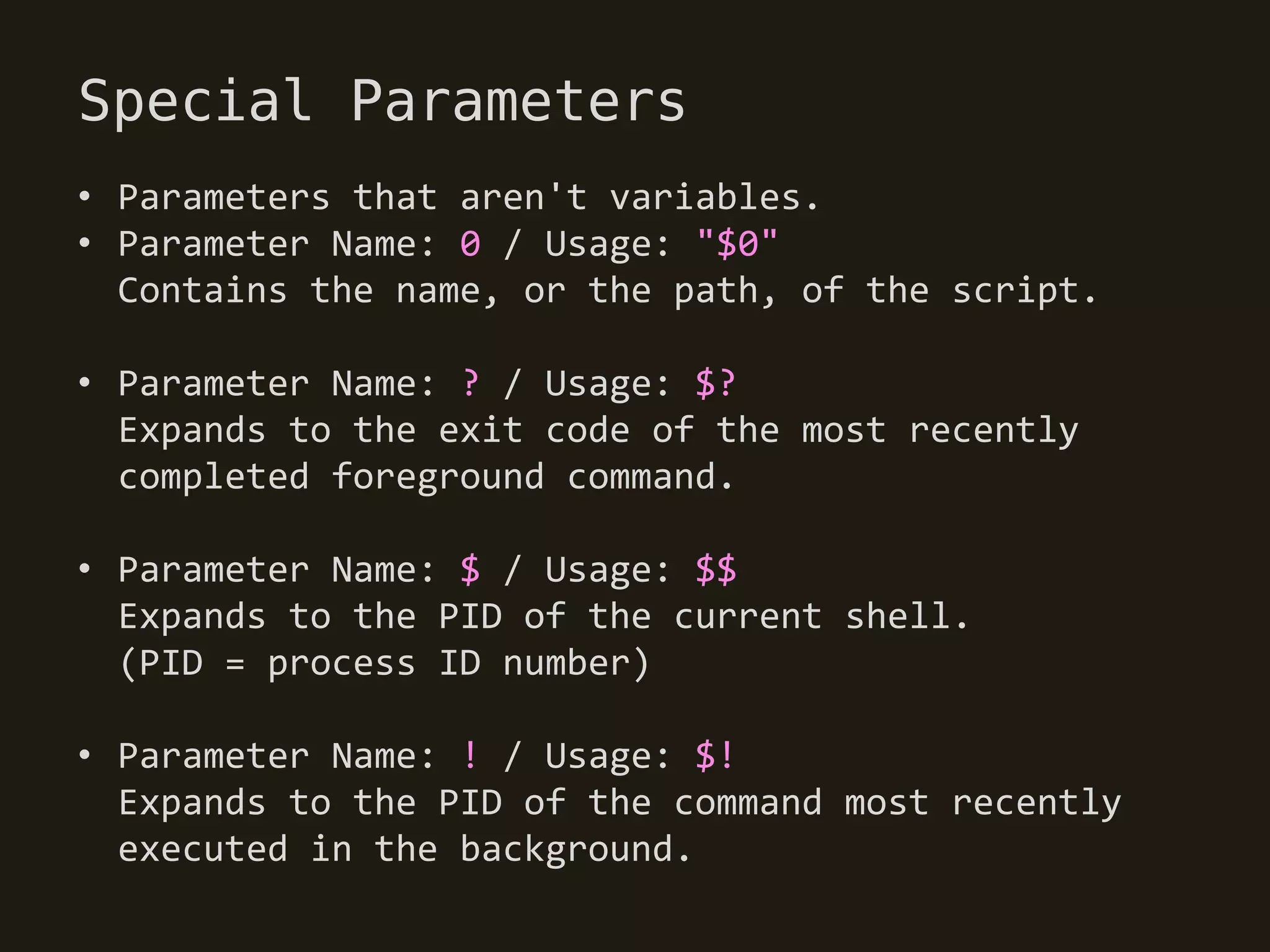 Special Parameters
• Parameters that aren't variables.
• Parameter Name: 0 / Usage: "$0"
  Contains the name, or the path, of the script.

• Parameter Name: ? / Usage: $?
  Expands to the exit code of the most recently
  completed foreground command.

• Parameter Name: $ / Usage: $$
  Expands to the PID of the current shell.
  (PID = process ID number)

• Parameter Name: ! / Usage: $!
  Expands to the PID of the command most recently
  executed in the background.
 