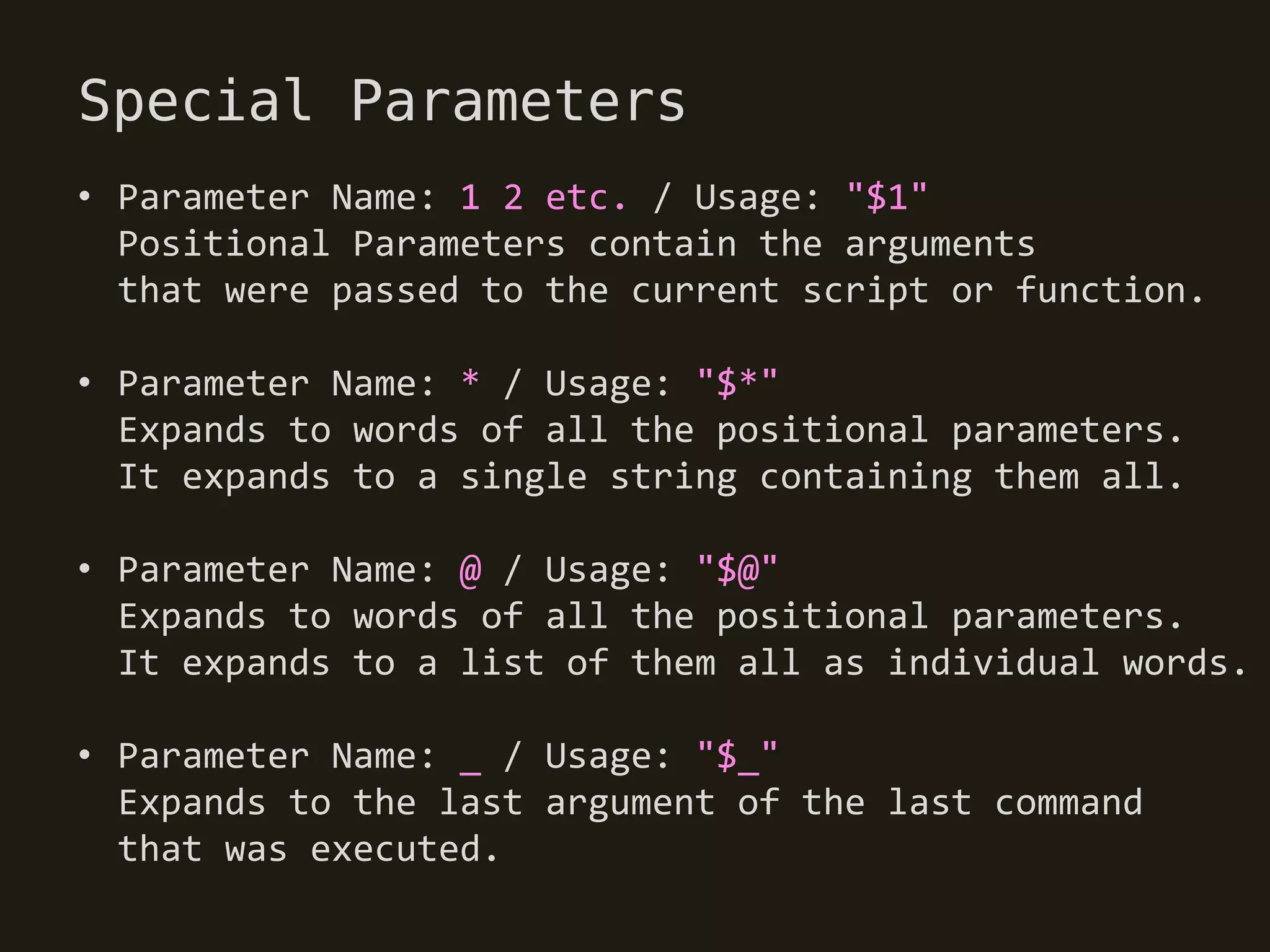 Special Parameters
• Parameter Name: 1 2 etc. / Usage: "$1"
  Positional Parameters contain the arguments
  that were passed to the current script or function.

• Parameter Name: * / Usage: "$*"
  Expands to words of all the positional parameters.
  It expands to a single string containing them all.

• Parameter Name: @ / Usage: "$@"
  Expands to words of all the positional parameters.
  It expands to a list of them all as individual words.

• Parameter Name: _ / Usage: "$_"
  Expands to the last argument of the last command
  that was executed.
 