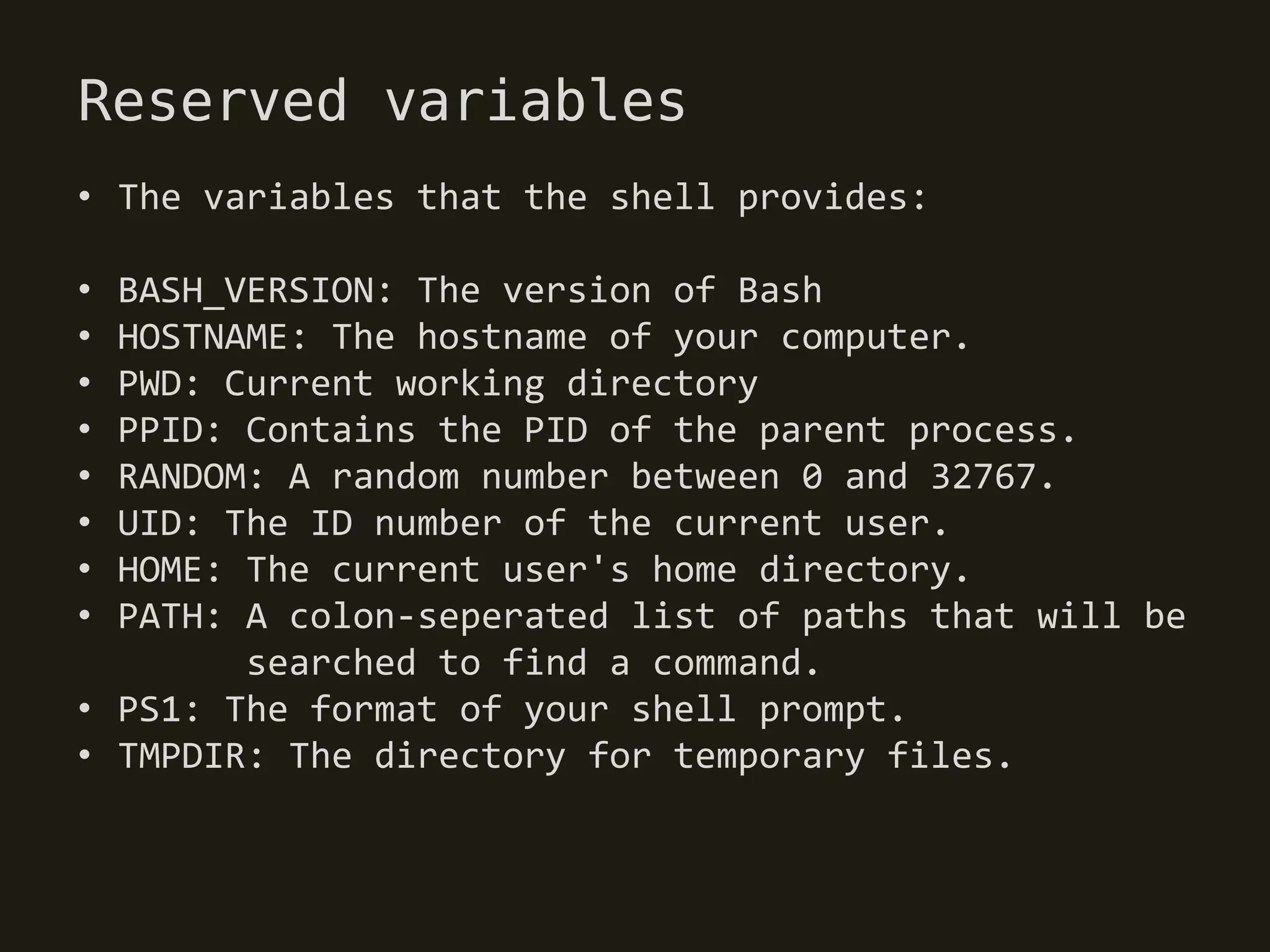 Reserved variables
• The variables that the shell provides:

• BASH_VERSION: The version of Bash
• HOSTNAME: The hostname of your computer.
• PWD: Current working directory
• PPID: Contains the PID of the parent process.
• RANDOM: A random number between 0 and 32767.
• UID: The ID number of the current user.
• HOME: The current user's home directory.
• PATH: A colon-seperated list of paths that will be
        searched to find a command.
• PS1: The format of your shell prompt.
• TMPDIR: The directory for temporary files.
 