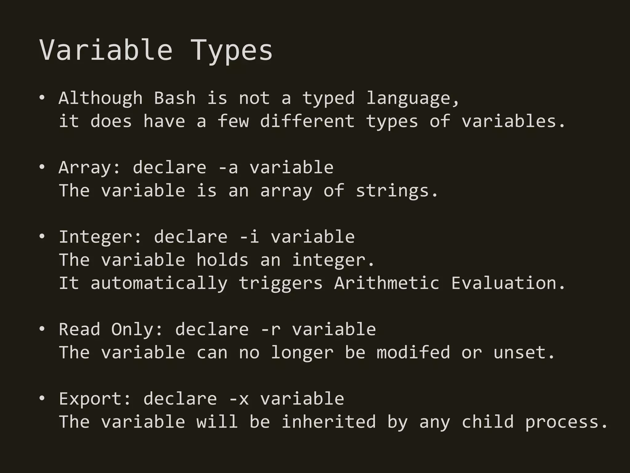 Variable Types
• Although Bash is not a typed language,
  it does have a few different types of variables.

• Array: declare -a variable
  The variable is an array of strings.

• Integer: declare -i variable
  The variable holds an integer.
  It automatically triggers Arithmetic Evaluation.

• Read Only: declare -r variable
  The variable can no longer be modifed or unset.

• Export: declare -x variable
  The variable will be inherited by any child process.
 