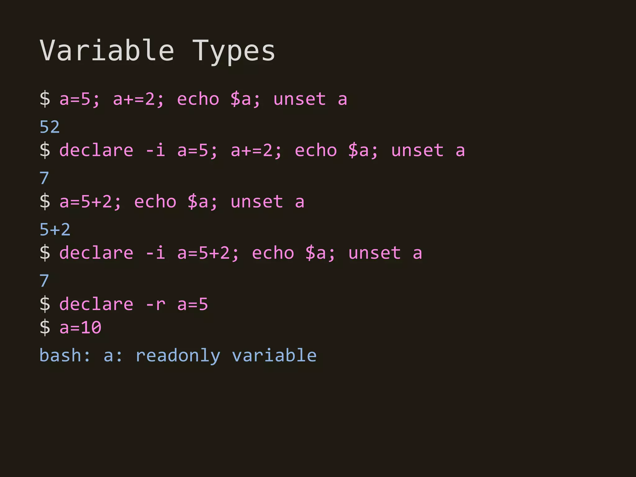 Variable Types
$ a=5; a+=2; echo $a; unset a
52
$ declare -i a=5; a+=2; echo $a; unset a
7
$ a=5+2; echo $a; unset a
5+2
$ declare -i a=5+2; echo $a; unset a
7
$ declare -r a=5
$ a=10
bash: a: readonly variable
 