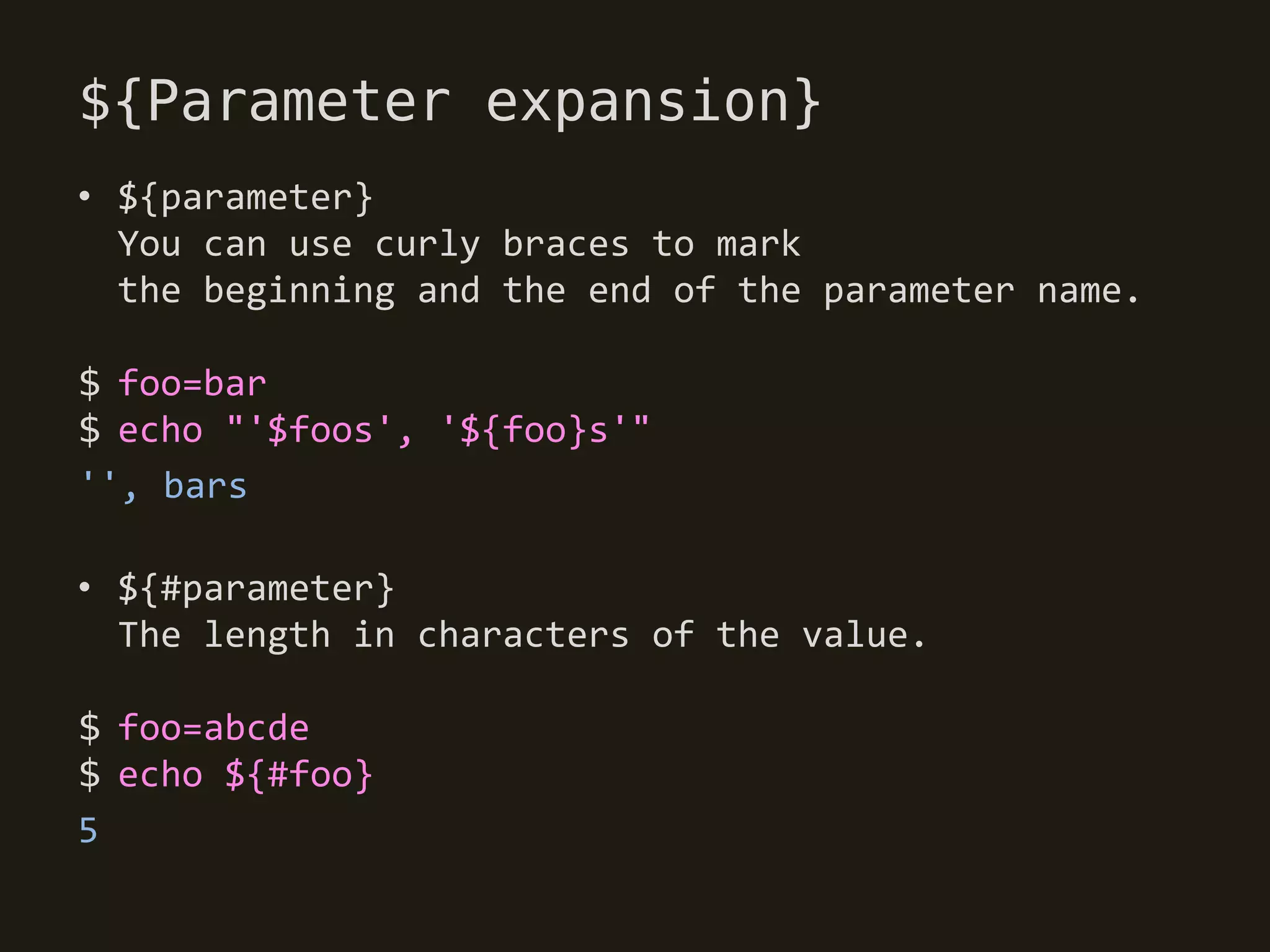 ${Parameter expansion}
• ${parameter}
  You can use curly braces to mark
  the beginning and the end of the parameter name.

$ foo=bar
$ echo "'$foos', '${foo}s'"
'', bars

• ${#parameter}
  The length in characters of the value.

$ foo=abcde
$ echo ${#foo}
5
 