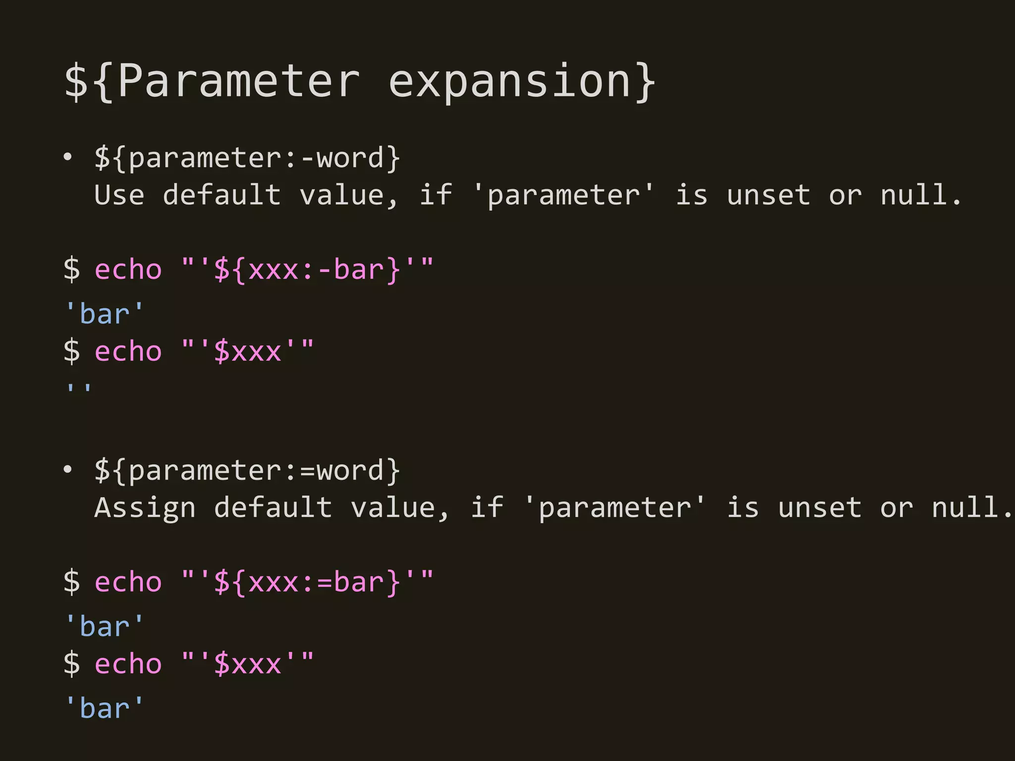 ${Parameter expansion}
• ${parameter:-word}
  Use default value, if 'parameter' is unset or null.

$ echo "'${xxx:-bar}'"
'bar'
$ echo "'$xxx'"
''

• ${parameter:=word}
  Assign default value, if 'parameter' is unset or null.

$ echo "'${xxx:=bar}'"
'bar'
$ echo "'$xxx'"
'bar'
 