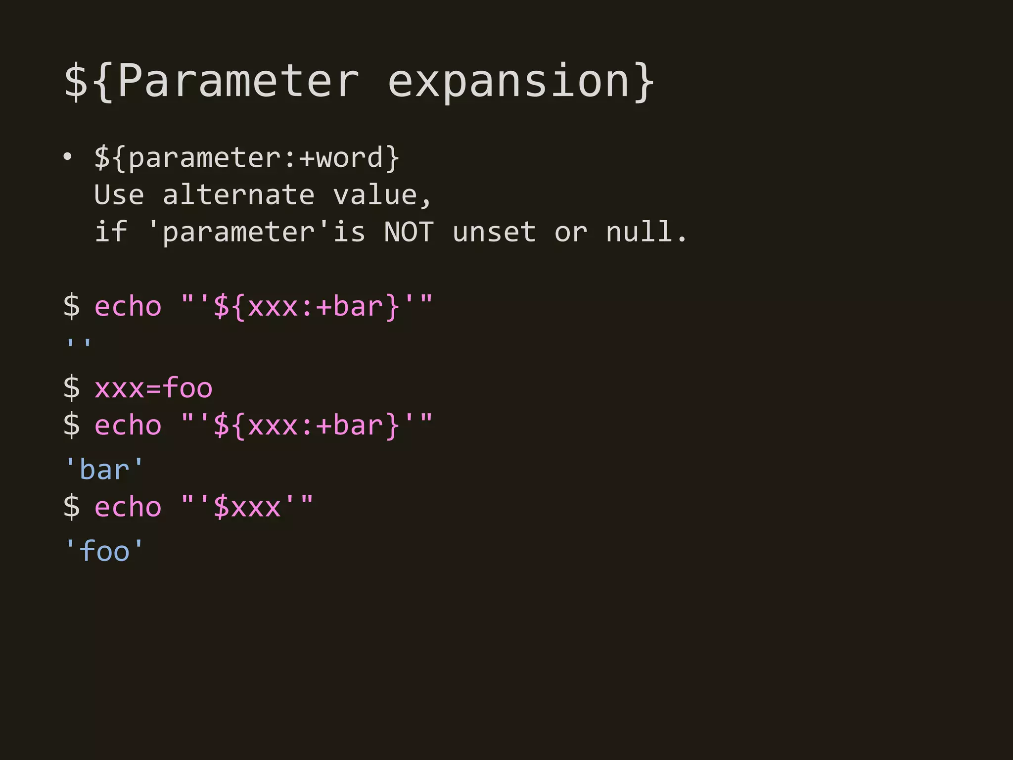 ${Parameter expansion}
• ${parameter:+word}
  Use alternate value,
  if 'parameter'is NOT unset or null.

$ echo "'${xxx:+bar}'"
''
$ xxx=foo
$ echo "'${xxx:+bar}'"
'bar'
$ echo "'$xxx'"
'foo'
 