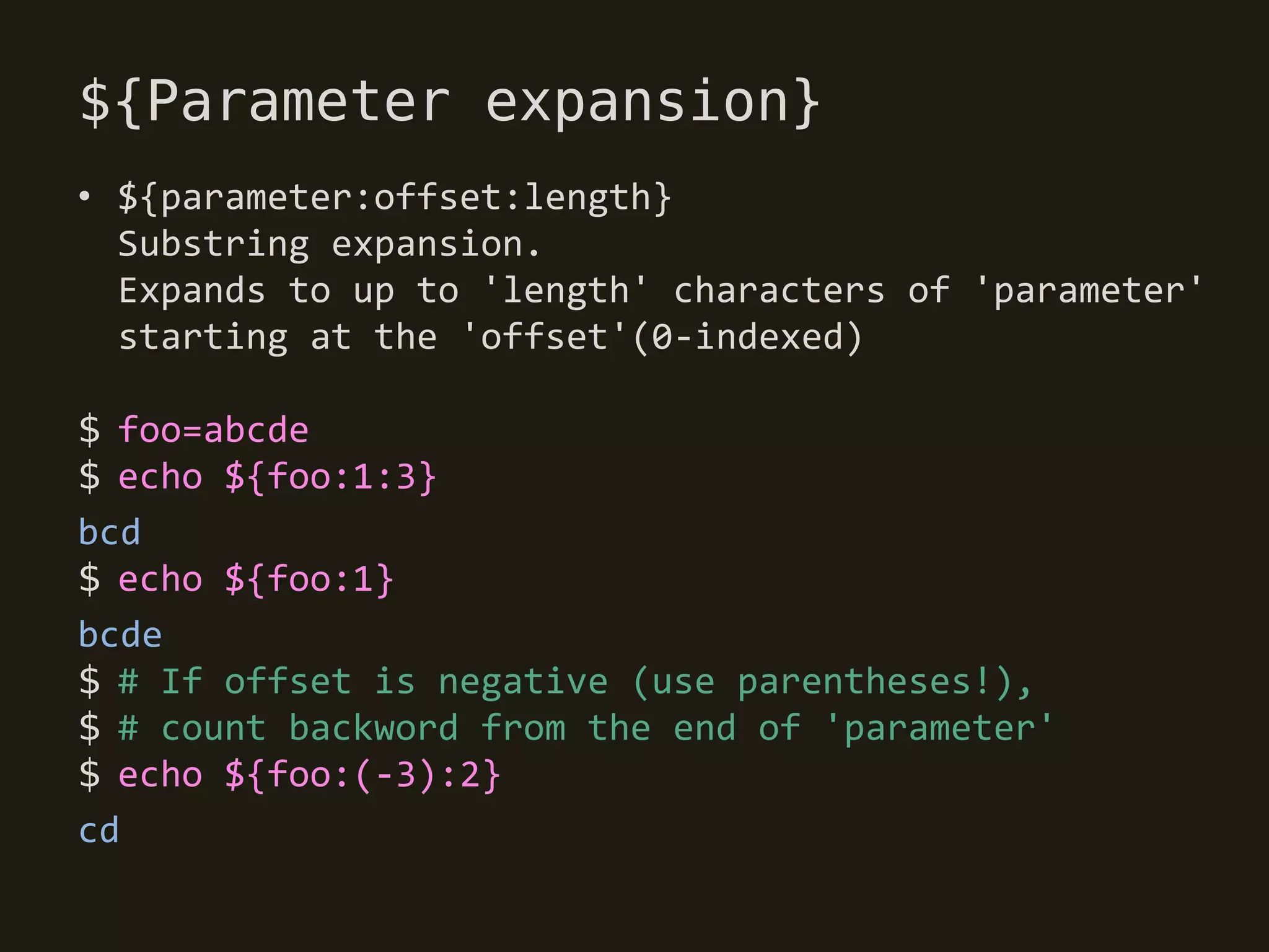 ${Parameter expansion}
• ${parameter:offset:length}
  Substring expansion.
  Expands to up to 'length' characters of 'parameter'
  starting at the 'offset'(0-indexed)

$ foo=abcde
$ echo ${foo:1:3}
bcd
$ echo ${foo:1}
bcde
$ # If offset is negative (use parentheses!),
$ # count backword from the end of 'parameter'
$ echo ${foo:(-3):2}
cd
 