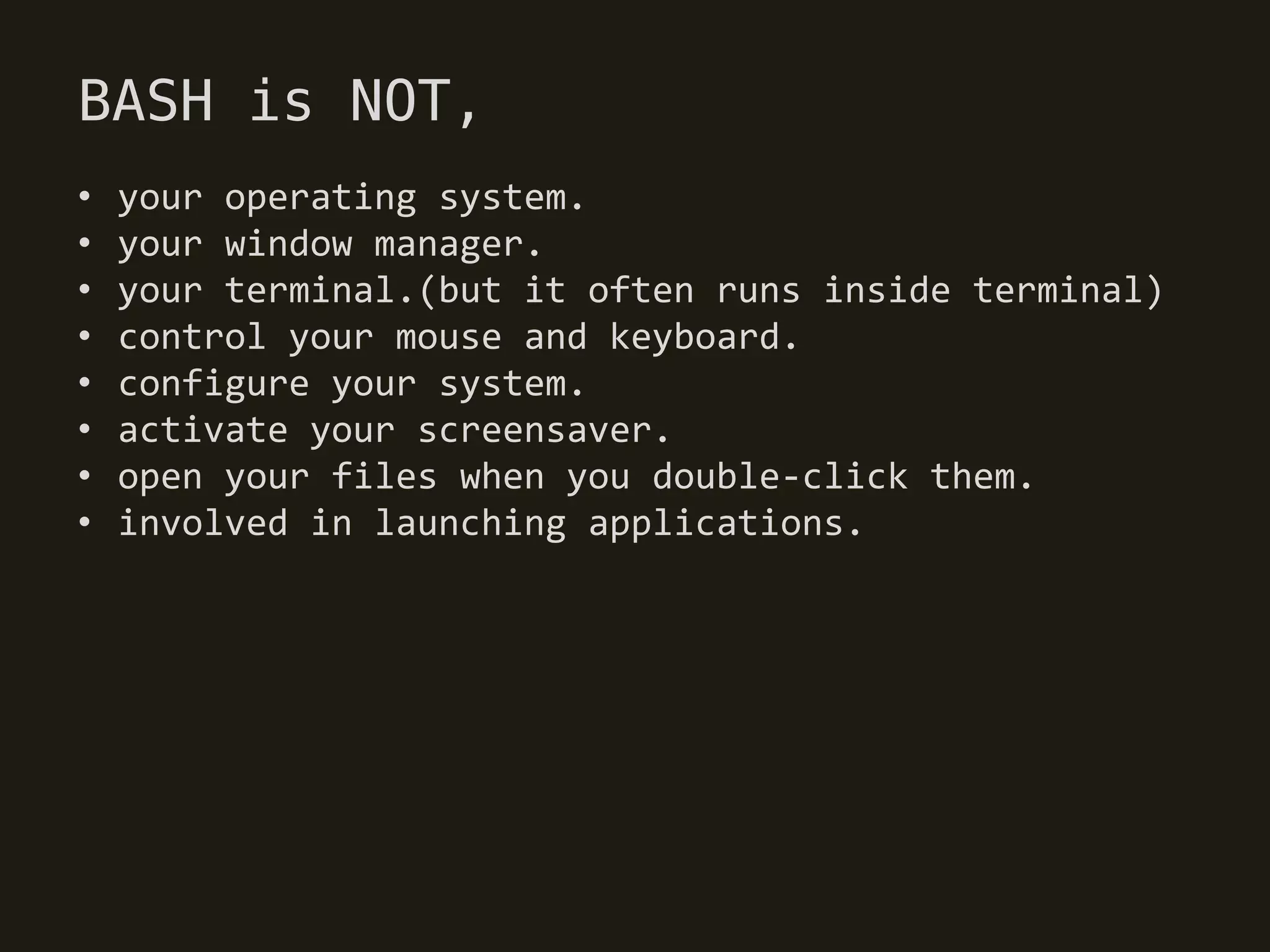 BASH is NOT,
•   your operating system.
•   your window manager.
•   your terminal.(but it often runs inside terminal)
•   control your mouse and keyboard.
•   configure your system.
•   activate your screensaver.
•   open your files when you double-click them.
•   involved in launching applications.
 
