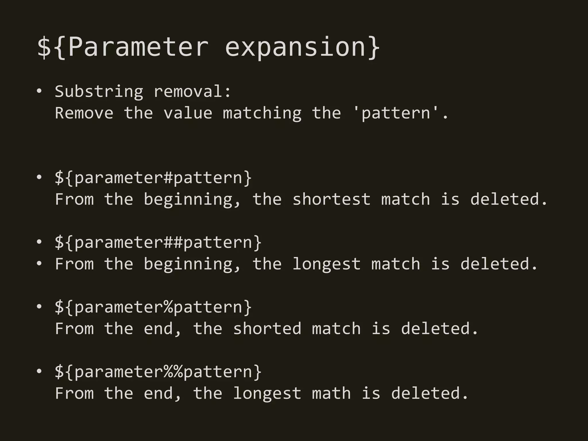 ${Parameter expansion}
• Substring removal:
  Remove the value matching the 'pattern'.


• ${parameter#pattern}
  From the beginning, the shortest match is deleted.

• ${parameter##pattern}
• From the beginning, the longest match is deleted.

• ${parameter%pattern}
  From the end, the shorted match is deleted.

• ${parameter%%pattern}
  From the end, the longest math is deleted.
 