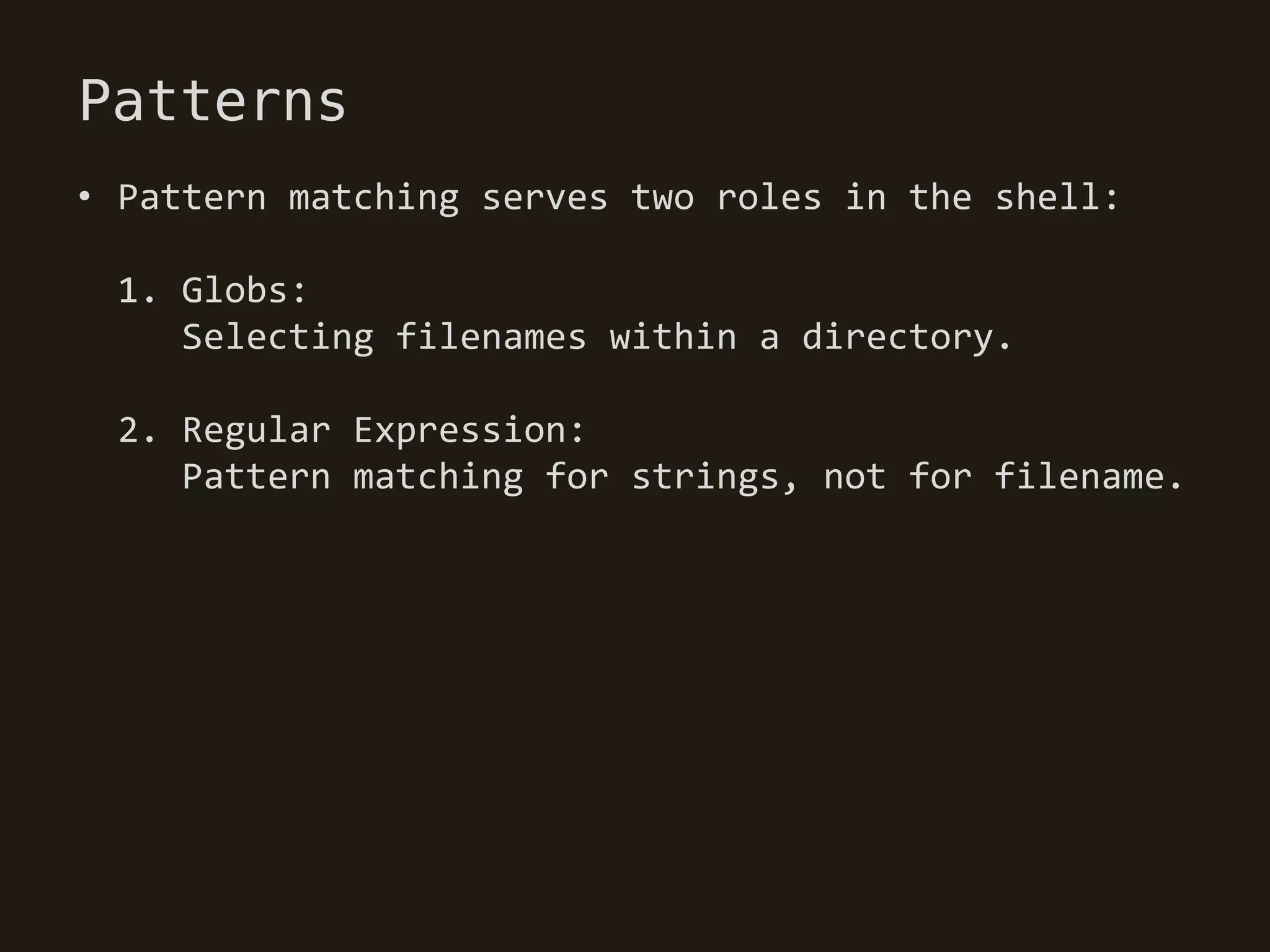Patterns
• Pattern matching serves two roles in the shell:

 1. Globs:
    Selecting filenames within a directory.

 2. Regular Expression:
    Pattern matching for strings, not for filename.
 