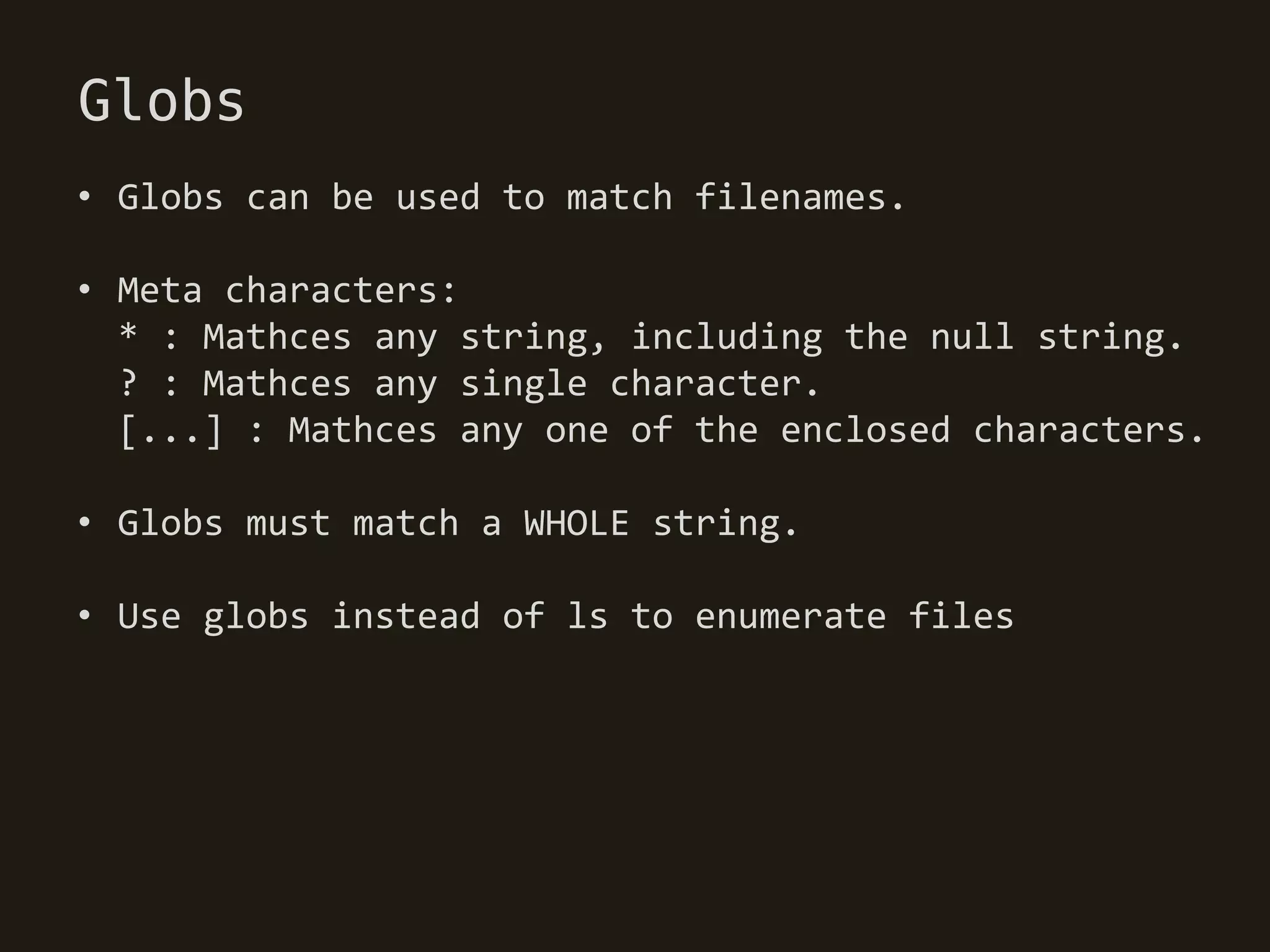 Globs
• Globs can be used to match filenames.

• Meta characters:
  * : Mathces any string, including the null string.
  ? : Mathces any single character.
  [...] : Mathces any one of the enclosed characters.

• Globs must match a WHOLE string.

• Use globs instead of ls to enumerate files
 