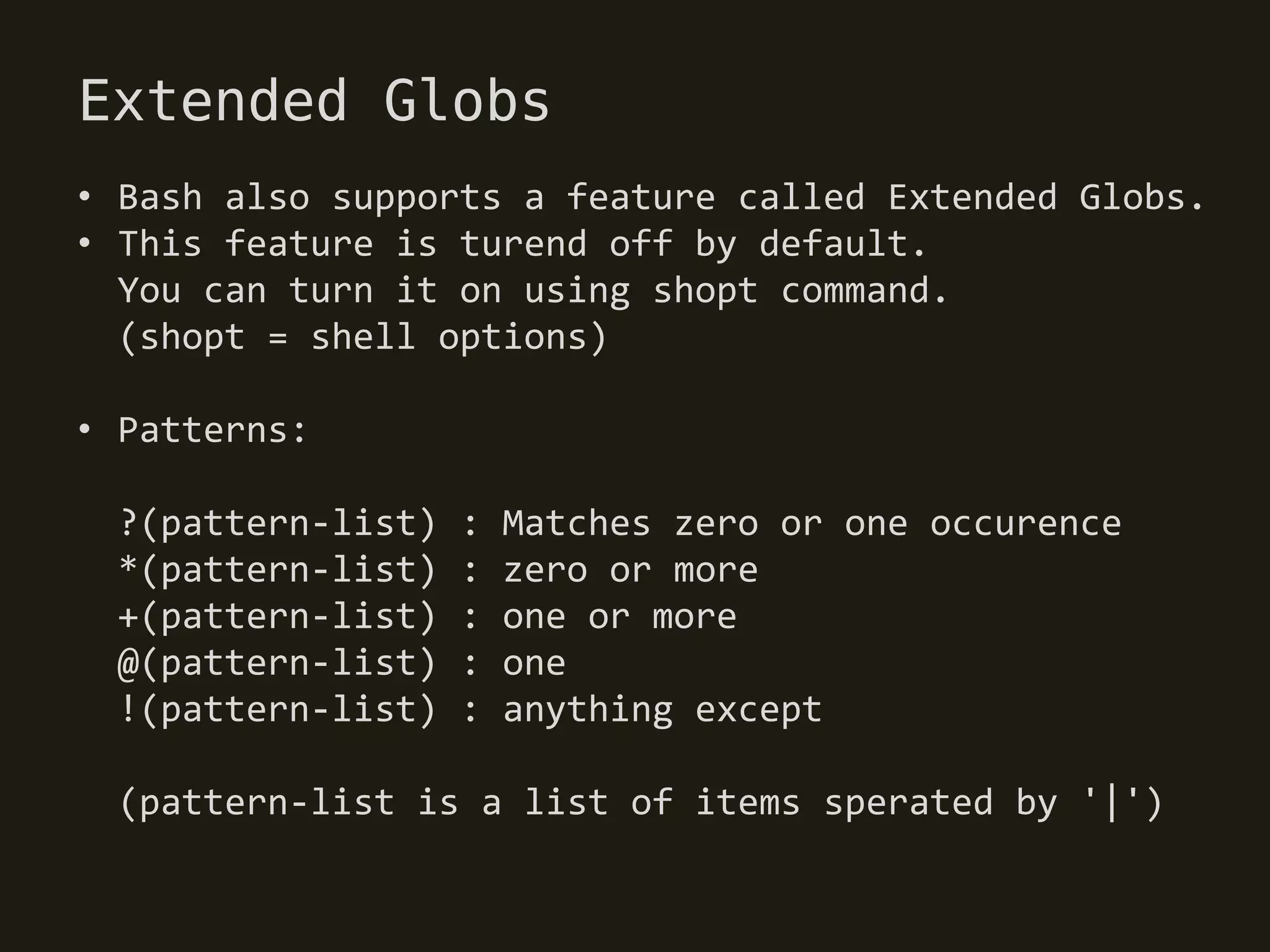 Extended Globs
• Bash also supports a feature called Extended Globs.
• This feature is turend off by default.
  You can turn it on using shopt command.
  (shopt = shell options)

• Patterns:

 ?(pattern-list)   :   Matches zero or one occurence
 *(pattern-list)   :   zero or more
 +(pattern-list)   :   one or more
 @(pattern-list)   :   one
 !(pattern-list)   :   anything except

 (pattern-list is a list of items sperated by '|')
 