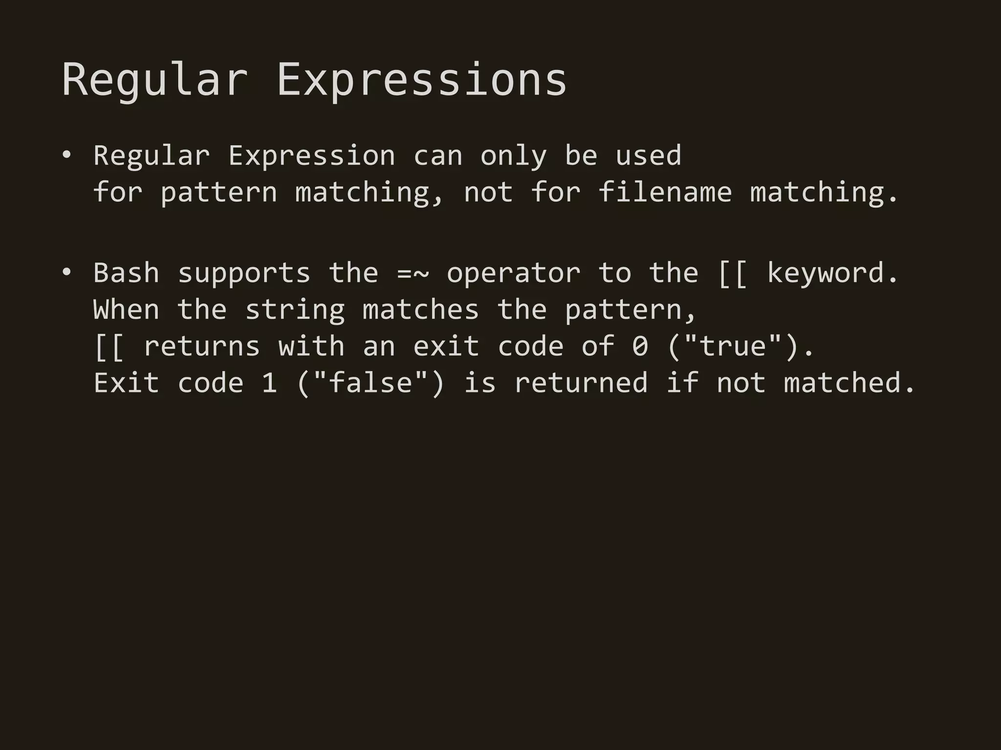 Regular Expressions
• Regular Expression can only be used
  for pattern matching, not for filename matching.

• Bash supports the =~ operator to the [[ keyword.
  When the string matches the pattern,
  [[ returns with an exit code of 0 ("true").
  Exit code 1 ("false") is returned if not matched.
 