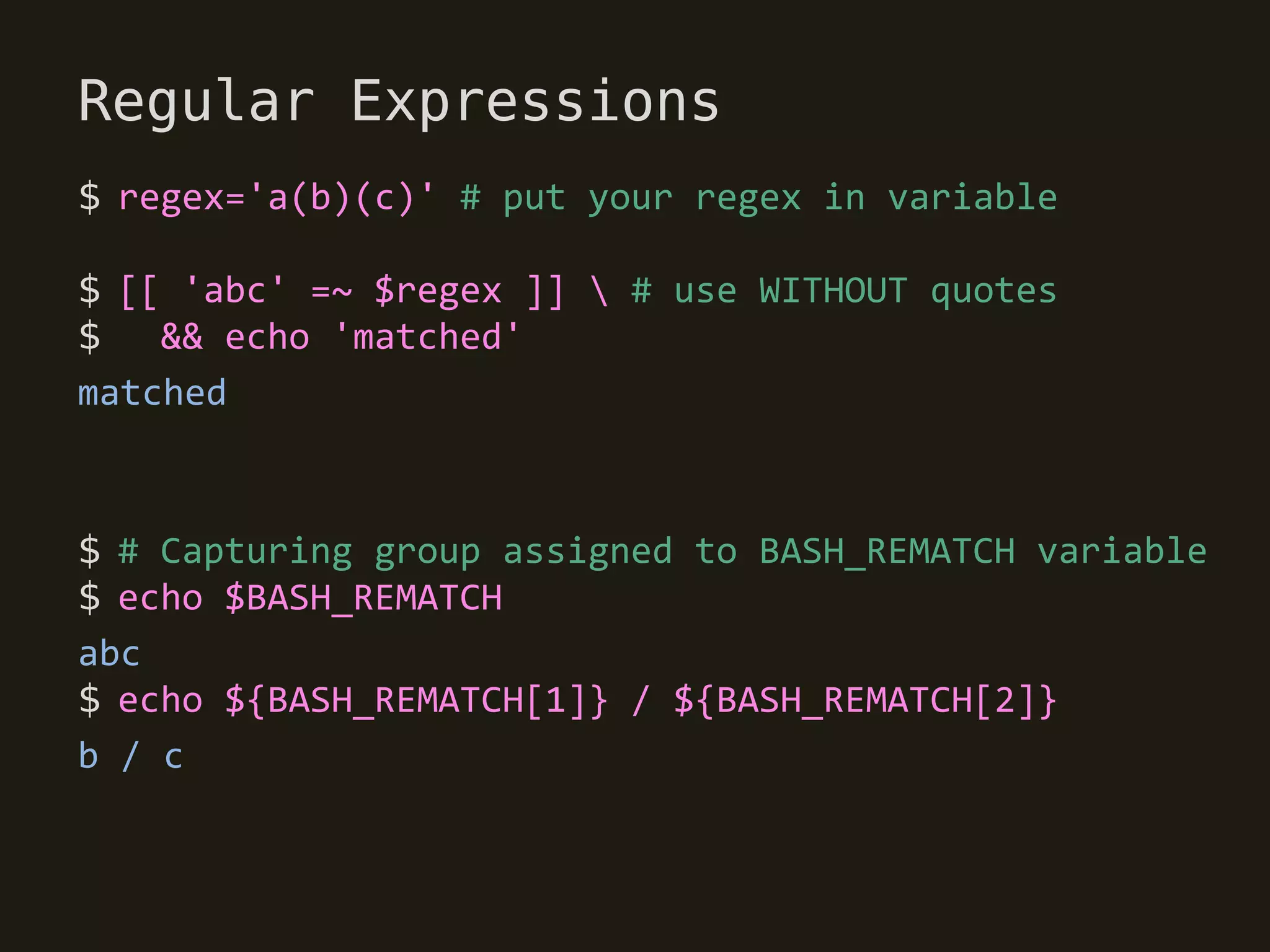 Regular Expressions
$ regex='a(b)(c)' # put your regex in variable

$ [[ 'abc' =~ $regex ]]  # use WITHOUT quotes
$   && echo 'matched'
matched



$ # Capturing group assigned to BASH_REMATCH variable
$ echo $BASH_REMATCH
abc
$ echo ${BASH_REMATCH[1]} / ${BASH_REMATCH[2]}
b / c
 