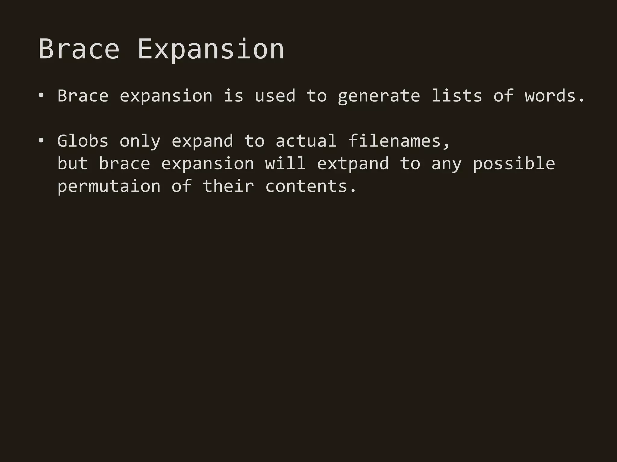 Brace Expansion
• Brace expansion is used to generate lists of words.

• Globs only expand to actual filenames,
  but brace expansion will extpand to any possible
  permutaion of their contents.
 