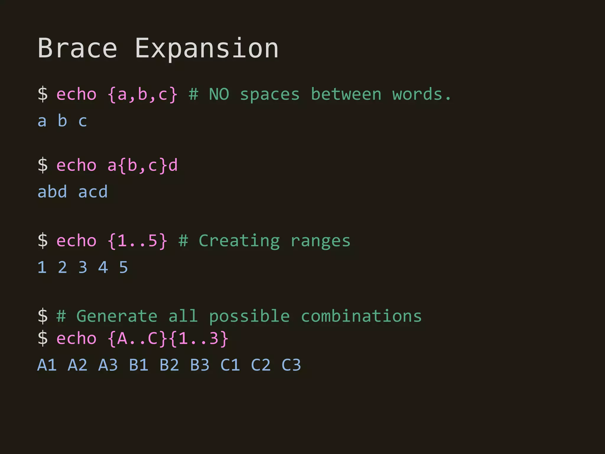 Brace Expansion
$ echo {a,b,c} # NO spaces between words.
a b c

$ echo a{b,c}d
abd acd

$ echo {1..5} # Creating ranges
1 2 3 4 5

$ # Generate all possible combinations
$ echo {A..C}{1..3}
A1 A2 A3 B1 B2 B3 C1 C2 C3
 